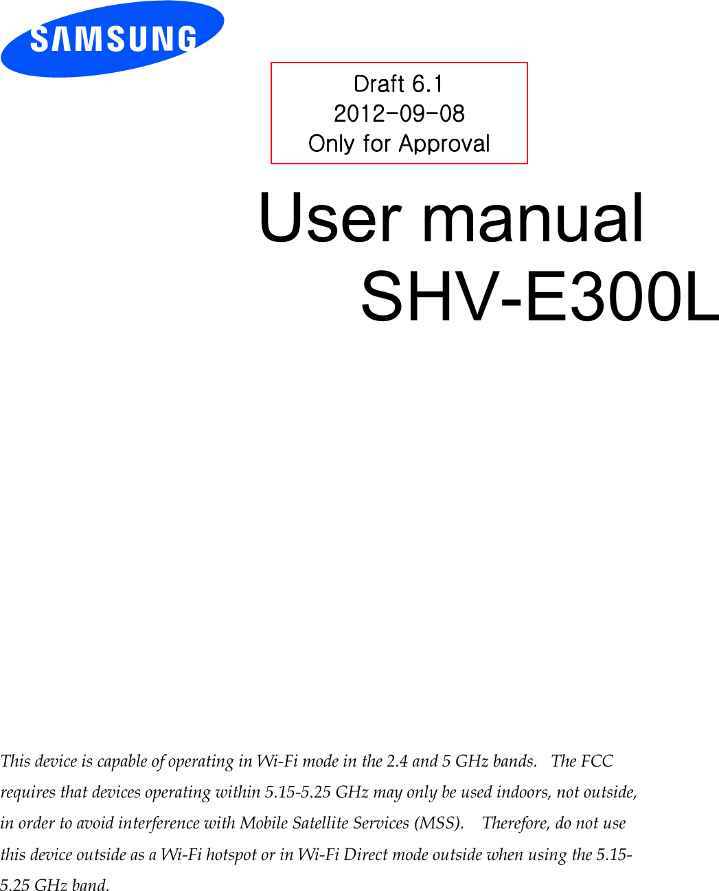 User manual SHV-E300L This device is capable of operating in Wi-Fi mode in the 2.4 and 5 GHz bands. The FCC requires that devices operating within 5.15-5.25 GHz may only be used indoors, not outside, in order to avoid interference with Mobile Satellite Services (MSS). Therefore, do not use this device outside as a Wi-Fi hotspot or in Wi-Fi Direct mode outside when using the 5.15-5.25 GHz band. Draft 6.1 2012-09-08 Only for Approval