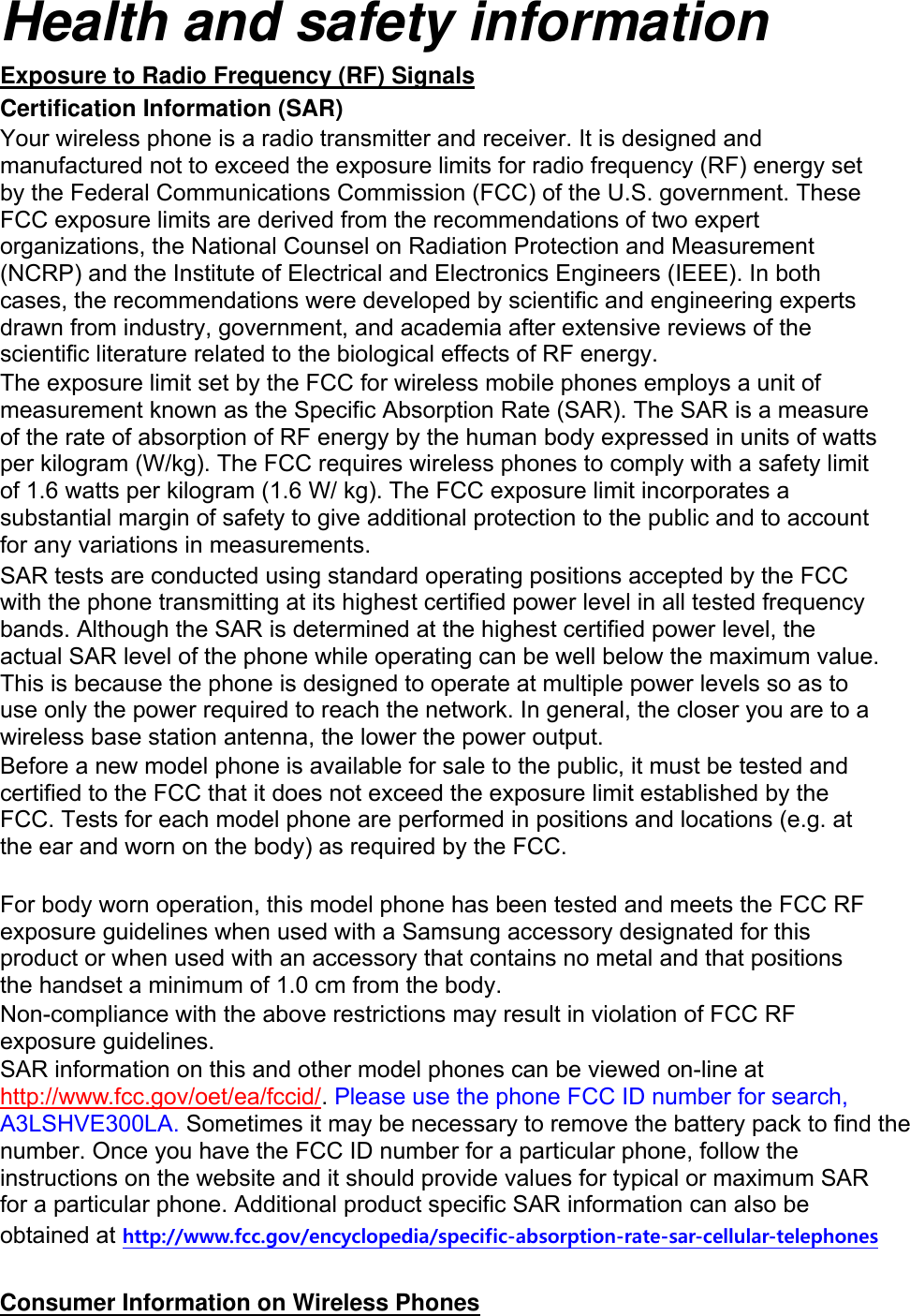 Health and safety information Exposure to Radio Frequency (RF) Signals Certification Information (SAR) Your wireless phone is a radio transmitter and receiver. It is designed and manufactured not to exceed the exposure limits for radio frequency (RF) energy set by the Federal Communications Commission (FCC) of the U.S. government. These FCC exposure limits are derived from the recommendations of two expert organizations, the National Counsel on Radiation Protection and Measurement (NCRP) and the Institute of Electrical and Electronics Engineers (IEEE). In both cases, the recommendations were developed by scientific and engineering experts drawn from industry, government, and academia after extensive reviews of the scientific literature related to the biological effects of RF energy. The exposure limit set by the FCC for wireless mobile phones employs a unit of measurement known as the Specific Absorption Rate (SAR). The SAR is a measure of the rate of absorption of RF energy by the human body expressed in units of watts per kilogram (W/kg). The FCC requires wireless phones to comply with a safety limit of 1.6 watts per kilogram (1.6 W/ kg). The FCC exposure limit incorporates a substantial margin of safety to give additional protection to the public and to account for any variations in measurements. SAR tests are conducted using standard operating positions accepted by the FCC with the phone transmitting at its highest certified power level in all tested frequency bands. Although the SAR is determined at the highest certified power level, the actual SAR level of the phone while operating can be well below the maximum value. This is because the phone is designed to operate at multiple power levels so as to use only the power required to reach the network. In general, the closer you are to a wireless base station antenna, the lower the power output. Before a new model phone is available for sale to the public, it must be tested and certified to the FCC that it does not exceed the exposure limit established by the FCC. Tests for each model phone are performed in positions and locations (e.g. at the ear and worn on the body) as required by the FCC. For body worn operation, this model phone has been tested and meets the FCC RF exposure guidelines when used with a Samsung accessory designated for this product or when used with an accessory that contains no metal and that positions the handset a minimum of 1.0 cm from the body. Non-compliance with the above restrictions may result in violation of FCC RF exposure guidelines. SAR information on this and other model phones can be viewed on-line at http://www.fcc.gov/oet/ea/fccid/. Please use the phone FCC ID number for search, A3LSHVE300LA. Sometimes it may be necessary to remove the battery pack to find the number. Once you have the FCC ID number for a particular phone, follow the instructions on the website and it should provide values for typical or maximum SAR for a particular phone. Additional product specific SAR information can also be obtained at http://www.fcc.gov/encyclopedia/specific-absorption-rate-sar-cellular-telephones Consumer Information on Wireless Phones