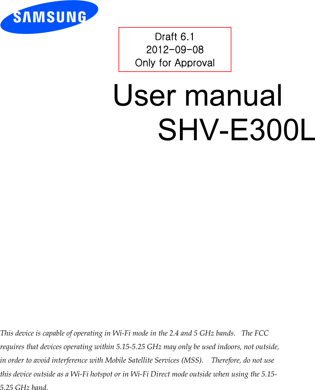          User manual SHV-E300L                 This device is capable of operating in Wi-Fi mode in the 2.4 and 5 GHz bands.   The FCC requires that devices operating within 5.15-5.25 GHz may only be used indoors, not outside, in order to avoid interference with Mobile Satellite Services (MSS).    Therefore, do not use this device outside as a Wi-Fi hotspot or in Wi-Fi Direct mode outside when using the 5.15-5.25 GHz band.  Draft 6.1 2012-09-08 Only for Approval 