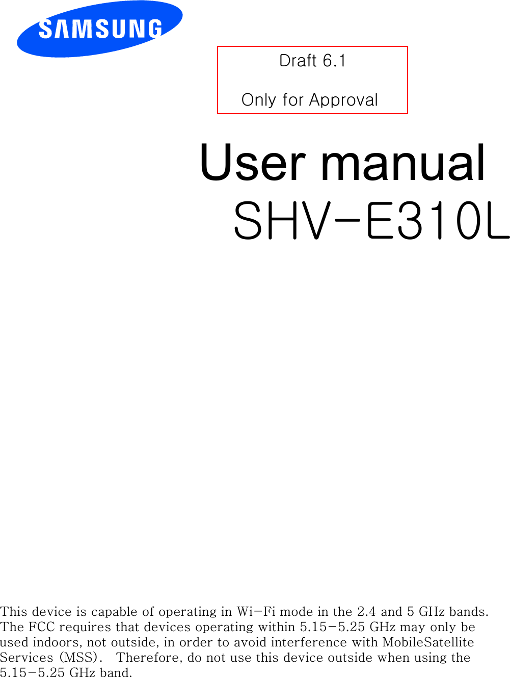 User manual SHV-E310L Draft 6.1 Only for ApprovalThis device is capable of operating in Wi-Fi mode in the 2.4 and 5 GHz bands.  The FCC requires that devices operating within 5.15-5.25 GHz may only be used indoors, not outside, in order to avoid interference with MobileSatellite Services (MSS).   Therefore, do not use this device outside when using the 5.15-5.25 GHz band.