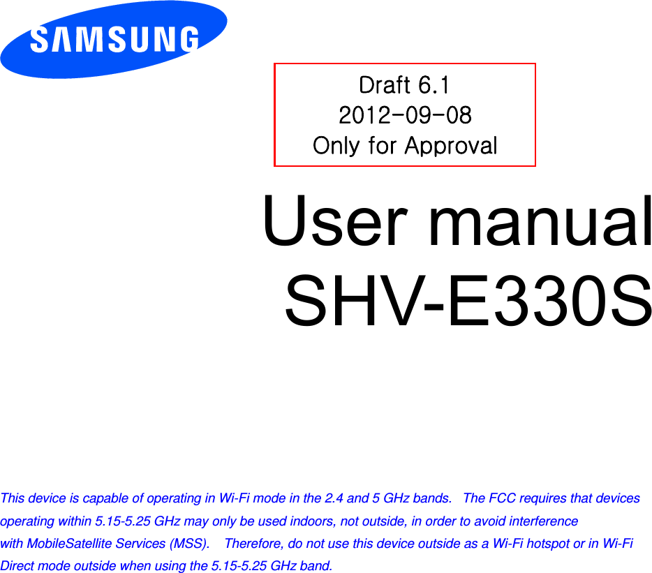         User manual SHV-E330S          This device is capable of operating in Wi-Fi mode in the 2.4 and 5 GHz bands.   The FCC requires that devices operating within 5.15-5.25 GHz may only be used indoors, not outside, in order to avoid interference with MobileSatellite Services (MSS).    Therefore, do not use this device outside as a Wi-Fi hotspot or in Wi-Fi Direct mode outside when using the 5.15-5.25 GHz band.  Draft 6.1 2012-09-08 Only for Approval 