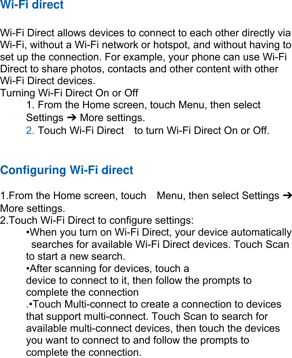 Wi-Fi direct  Wi-Fi Direct allows devices to connect to each other directly via Wi-Fi, without a Wi-Fi network or hotspot, and without having to set up the connection. For example, your phone can use Wi-Fi Direct to share photos, contacts and other content with other Wi-Fi Direct devices.   Turning Wi-Fi Direct On or Off 1. From the Home screen, touch Menu, then select   Settings ➔ More settings. 2. Touch Wi-Fi Direct    to turn Wi-Fi Direct On or Off.   Configuring Wi-Fi direct   1.From the Home screen, touch    Menu, then select Settings ➔ More settings. 2.Touch Wi-Fi Direct to configure settings:   •When you turn on Wi-Fi Direct, your device automatically   searches for available Wi-Fi Direct devices. Touch Scan   to start a new search. •After scanning for devices, touch a   device to connect to it, then follow the prompts to   complete the connection .•Touch Multi-connect to create a connection to devices that support multi-connect. Touch Scan to search for available multi-connect devices, then touch the devices you want to connect to and follow the prompts to complete the connection.