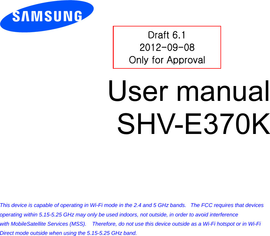         User manual SHV-E370K          This device is capable of operating in Wi-Fi mode in the 2.4 and 5 GHz bands.   The FCC requires that devices operating within 5.15-5.25 GHz may only be used indoors, not outside, in order to avoid interference with MobileSatellite Services (MSS).    Therefore, do not use this device outside as a Wi-Fi hotspot or in Wi-Fi Direct mode outside when using the 5.15-5.25 GHz band.  Draft 6.1 2012-09-08 Only for Approval 