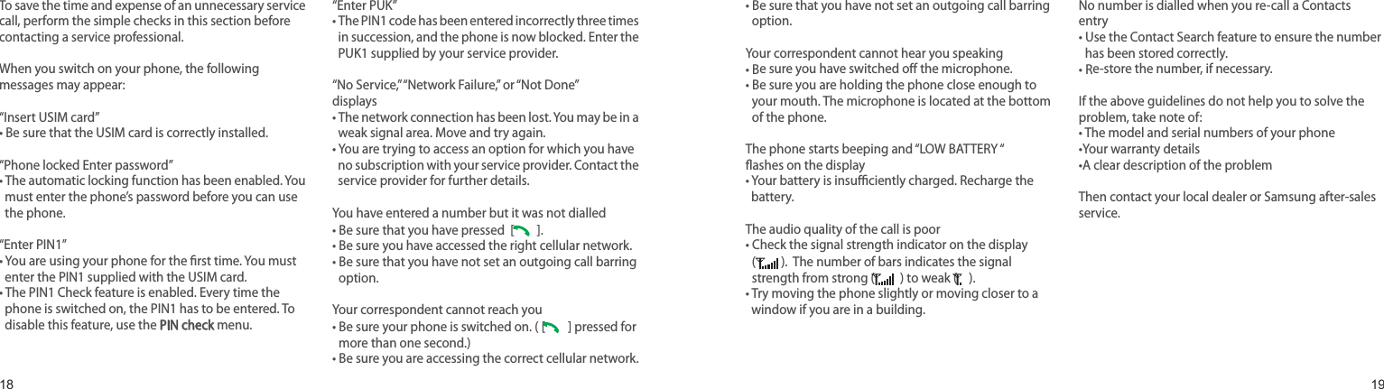 1819To save the time and expense of an unnecessary service call, perform the simple checks in this section before contacting a service professional.When you switch on your phone, the following messages may appear:“Insert USIM card”• Be sure that the USIM card is correctly installed.“Phone locked Enter password”•  The automatic locking function has been enabled. You must enter the phone’s password before you can use the phone.“Enter PIN1”•  You are using your phone for the rst time. You must enter the PIN1 supplied with the USIM card.•  The PIN1 Check feature is enabled. Every time the phone is switched on, the PIN1 has to be entered. To disable this feature, use the PIN check menu.“Enter PUK”•  The PIN1 code has been entered incorrectly three times in succession, and the phone is now blocked. Enter the PUK1 supplied by your service provider.“No Service,” “Network Failure,” or “Not Done” displays•  The network connection has been lost. You may be in a weak signal area. Move and try again.•  You are trying to access an option for which you have no subscription with your service provider. Contact the service provider for further details.You have entered a number but it was not dialled• Be sure that you have pressed  [   ]. • Be sure you have accessed the right cellular network.•  Be sure that you have not set an outgoing call barring option.Your correspondent cannot reach you•  Be sure your phone is switched on. ( [   ] pressed for more than one second.)• Be sure you are accessing the correct cellular network.•  Be sure that you have not set an outgoing call barring option.Your correspondent cannot hear you speaking•  Be sure you have switched o the microphone.•  Be sure you are holding the phone close enough to your mouth. The microphone is located at the bottom of the phone.The phone starts beeping and “LOW BATTERY “ ashes on the display•  Your battery is insuciently charged. Recharge the battery.The audio quality of the call is poor•  Check the signal strength indicator on the display  ( ).  The number of bars indicates the signal strength from strong (  ) to weak (  ).•  Try moving the phone slightly or moving closer to a window if you are in a building.No number is dialled when you re-call a Contacts entry•  Use the Contact Search feature to ensure the number has been stored correctly.•  Re-store the number, if necessary.If the above guidelines do not help you to solve the problem, take note of:•  The model and serial numbers of your phone•Your warranty details•A clear description of the problemThen contact your local dealer or Samsung after-sales service.Solve problemsHelp and personal needs