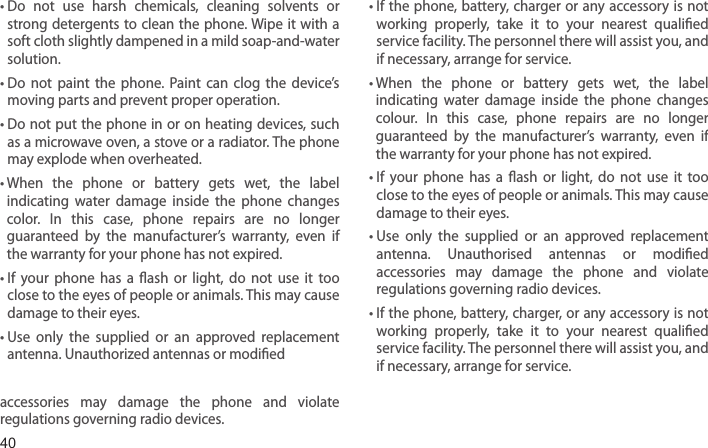 40•  Do  not  use  harsh  chemicals,  cleaning  solvents  or strong detergents to clean  the phone. Wipe it with a soft cloth slightly dampened in a mild soap-and-water solution.•  Do  not  paint  the  phone.  Paint  can  clog  the  device’s moving parts and prevent proper operation.•  Do not put the phone in or on heating devices, such as a microwave oven, a stove or a radiator. The phone may explode when overheated.•  When  the  phone  or  battery  gets  wet,  the  label indicating  water  damage  inside  the  phone  changes color.  In  this  case,  phone  repairs  are  no  longer guaranteed  by  the  manufacturer’s  warranty,  even  if the warranty for your phone has not expired. •  If  your  phone  has  a  ash  or  light,  do  not  use  it  too close to the eyes of people or animals. This may cause damage to their eyes.•  Use  only  the  supplied  or  an  approved  replacement antenna. Unauthorized antennas or modied accessories  may  damage  the  phone  and  violate regulations governing radio devices.•  If the phone, battery, charger or any accessory  is not working  properly,  take  it  to  your  nearest  qualied service facility. The personnel there will assist you, and if necessary, arrange for service.•  When  the  phone  or  battery  gets  wet,  the  label indicating  water  damage  inside  the  phone  changes colour.  In  this  case,  phone  repairs  are  no  longer guaranteed  by  the  manufacturer’s  warranty,  even  if the warranty for your phone has not expired.•  If  your  phone  has  a  ash  or  light,  do  not  use  it  too close to the eyes of people or animals. This may cause damage to their eyes.•  Use  only  the  supplied  or  an  approved  replacement antenna.  Unauthorised  antennas  or  modied accessories  may  damage  the  phone  and  violate regulations governing radio devices.•  If the phone, battery, charger, or any accessory is not working  properly,  take  it  to  your  nearest  qualied service facility. The personnel there will assist you, and if necessary, arrange for service.Health and safety information