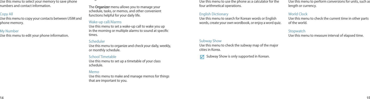 1415Sel Save MemoryUse this menu to select your memory to save phone numbers and contact information.Copy AllUse this menu to copy your contacts between USIM and phone memory.My NumberUse this menu to edit your phone information.Organizer The Organizer menu allows you to manage your schedule, tasks, or memos, and other convenient functions helpful for your daily life.Wake-up call/AlarmsUse this menu to set a wake-up call to wake you up in the morning or multiple alarms to sound at specic times.SchedulerUse this menu to organize and check your daily, weekly, or monthly schedule.School TimetableUse this menu to set up a timetable of your class schedule.MemoUse this menu to make and manage memos for things that are important to you.Menu functionsCalculatorUse this menu to use the phone as a calculator for the four arithmetical operations.English DictionaryUse this menu to search for Korean words or English words, create your own wordbook, or enjoy a word quiz.Subway ShowUse this menu to check the subway map of the major cities in Korea.Subway Show is only supported in Korean.Unit ConverterUse this menu to perform conversions for units, such as length or currency.World ClockUse this menu to check the current time in other parts of the world.StopwatchUse this menu to measure interval of elapsed time.