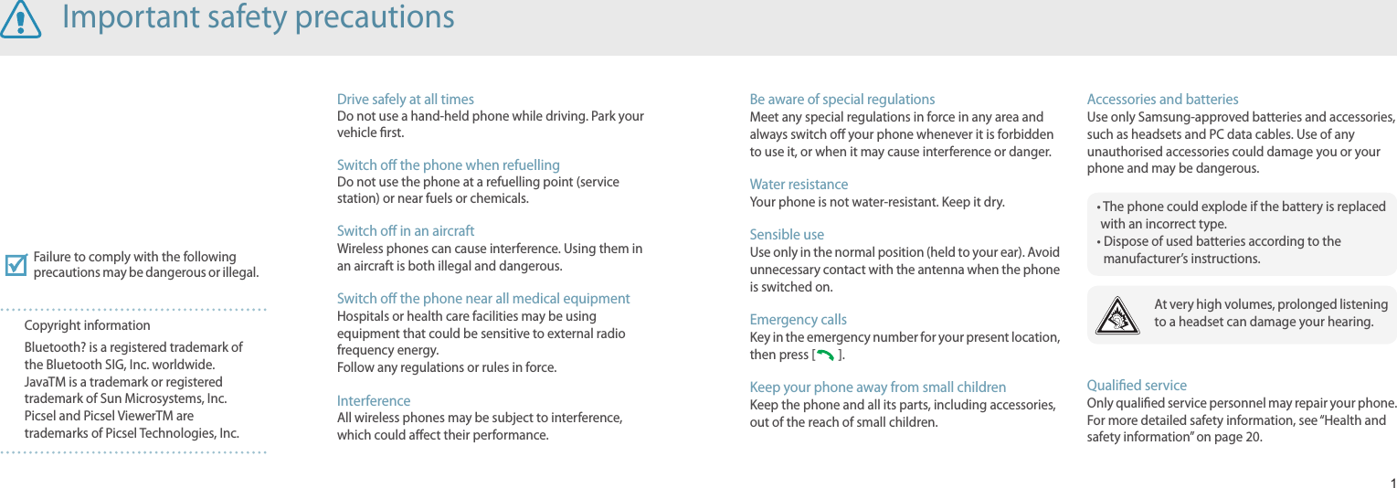 1Be aware of special regulationsMeet any special regulations in force in any area and always switch o your phone whenever it is forbidden to use it, or when it may cause interference or danger.Water resistanceYour phone is not water-resistant. Keep it dry.Sensible useUse only in the normal position (held to your ear). Avoid unnecessary contact with the antenna when the phone is switched on.Emergency callsKey in the emergency number for your present location, then press [   ]. Keep your phone away from small children Keep the phone and all its parts, including accessories, out of the reach of small children.Accessories and batteriesUse only Samsung-approved batteries and accessories, such as headsets and PC data cables. Use of any unauthorised accessories could damage you or your phone and may be dangerous.Qualied serviceOnly qualied service personnel may repair your phone.For more detailed safety information, see “Health and safety information” on page 20.Drive safely at all timesDo not use a hand-held phone while driving. Park your vehicle rst. Switch o the phone when refuellingDo not use the phone at a refuelling point (service station) or near fuels or chemicals.Switch o in an aircraftWireless phones can cause interference. Using them in an aircraft is both illegal and dangerous.Switch o the phone near all medical equipmentHospitals or health care facilities may be using equipment that could be sensitive to external radio frequency energy. Follow any regulations or rules in force.InterferenceAll wireless phones may be subject to interference, which could aect their performance.Failure to comply with the following precautions may be dangerous or illegal.Copyright informationBluetooth? is a registered trademark of the Bluetooth SIG, Inc. worldwide.JavaTM is a trademark or registered trademark of Sun Microsystems, Inc.Picsel and Picsel ViewerTM are trademarks of Picsel Technologies, Inc.At very high volumes, prolonged listening to a headset can damage your hearing.Important safety precautions•  The phone could explode if the battery is replaced with an incorrect type.•  Dispose of used batteries according to the manufacturer’s instructions.