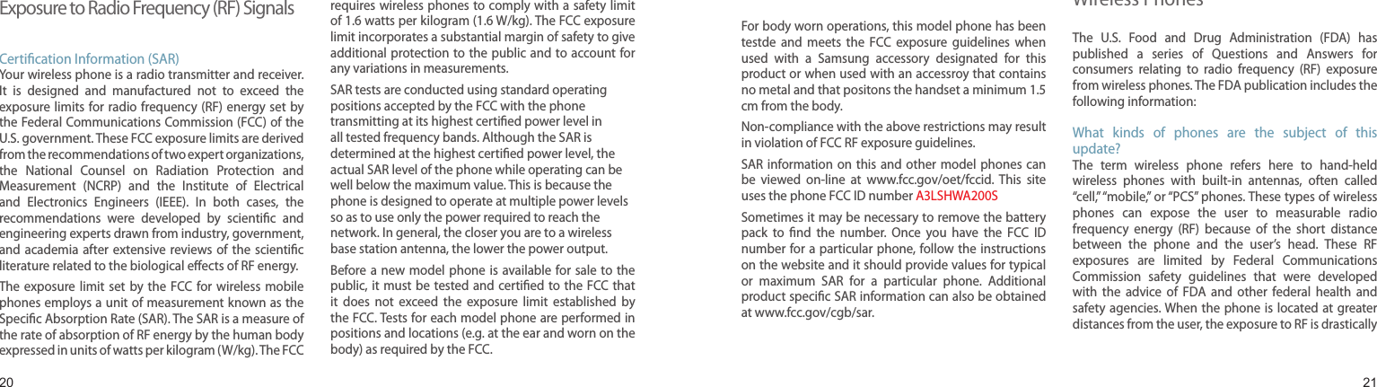 2021Exposure to Radio Frequency (RF) SignalsCertication Information (SAR)Your wireless phone is a radio transmitter and receiver. It  is  designed  and  manufactured  not  to  exceed  the exposure limits for radio  frequency (RF)  energy set by the Federal Communications Commission (FCC) of the U.S. government. These FCC exposure limits are derived from the recommendations of two expert organizations, the  National  Counsel  on  Radiation  Protection  and Measurement  (NCRP)  and  the  Institute  of  Electrical and  Electronics  Engineers  (IEEE).  In  both  cases,  the recommendations  were  developed  by  scientic  and engineering experts drawn from industry, government, and academia after extensive reviews of  the  scientic literature related to the biological eects of RF energy.The exposure  limit  set  by the  FCC for  wireless  mobile phones employs a unit of measurement known as the Specic Absorption Rate (SAR). The SAR is a measure of the rate of absorption of RF energy by the human body expressed in units of watts per kilogram (W/kg). The FCC requires wireless phones to comply with a safety limit of 1.6 watts per kilogram (1.6 W/kg). The FCC exposure limit incorporates a substantial margin of safety to give additional protection to the public and to account for any variations in measurements.SAR tests are conducted using standard operating positions accepted by the FCC with the phone transmitting at its highest certied power level in all tested frequency bands. Although the SAR is determined at the highest certied power level, the actual SAR level of the phone while operating can be well below the maximum value. This is because the phone is designed to operate at multiple power levels so as to use only the power required to reach the network. In general, the closer you are to a wireless base station antenna, the lower the power output.Before a new  model phone  is available for  sale to the public, it must be  tested and certied to the FCC that it  does  not  exceed  the  exposure  limit  established  by the FCC. Tests for each model phone are performed in positions and locations (e.g. at the ear and worn on the body) as required by the FCC. Health and safety informationTFor body worn operations, this model phone has been testde  and  meets  the  FCC  exposure  guidelines  when used  with  a  Samsung  accessory  designated  for  this product or when used with an accessroy that contains no metal and that positons the handset a minimum 1.5 cm from the body.Non-compliance with the above restrictions may result in violation of FCC RF exposure guidelines.SAR information on  this  and other  model phones  can be  viewed  on-line  at  www.fcc.gov/oet/fccid.  This  site uses the phone FCC ID number A3LSHWA200S              Sometimes it may be necessary to remove the battery pack  to  nd  the  number.  Once  you  have  the  FCC  ID number for a particular phone, follow the instructions on the website and it should provide values for typical or  maximum  SAR  for  a  particular  phone.  Additional product specic SAR information can also be obtained at www.fcc.gov/cgb/sar.Consumer Information on  Wireless PhonesThe  U.S.  Food  and  Drug  Administration  (FDA)  has published  a  series  of  Questions  and  Answers  for consumers  relating  to  radio  frequency  (RF)  exposure from wireless phones. The FDA publication includes the following information:What  kinds  of  phones  are  the  subject  of  this update?The  term  wireless  phone  refers  here  to  hand-held wireless  phones  with  built-in  antennas,  often  called “cell,” “mobile,” or “PCS” phones. These types of wireless phones  can  expose  the  user  to  measurable  radio frequency  energy  (RF)  because  of  the  short  distance between  the  phone  and  the  user’s  head.  These  RF exposures  are  limited  by  Federal  Communications Commission  safety  guidelines  that  were  developed with  the  advice  of  FDA  and  other  federal  health  and safety agencies. When the  phone is located at  greater distances from the user, the exposure to RF is drastically 