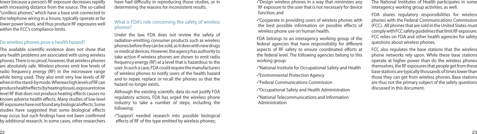 2223lower because a person’s RF exposure decreases rapidly with increasing distance from the source. The so-called “cordless phones,” which have a base unit connected to the telephone wiring in a house, typically operate at far lower power levels, and thus produce RF exposures well within the FCC’s compliance limits.Do wireless phones pose a health hazard?The  available  scientic  evidence  does  not  show  that any health problems are associated with using wireless phones. There is no proof, however, that wireless phones are absolutely safe. Wireless phones emit low levels of radio  frequency  energy  (RF)  in  the  microwave  range while being used. They also emit very low levels of RF when in the stand-by mode. Whereas high levels of RF can produce health eects (by heating tissue), exposure to low level RF that does not produce heating eects causes no known adverse health eects. Many studies of low level RF exposures have not found any biological eects. Some studies  have  suggested  that  some  biological  eects may occur, but such ndings have not been conrmed by additional research. In some cases, other researchers have had diculty  in reproducing those  studies, or in determining the reasons for inconsistent results.What is FDA’s role concerning the safety of wireless phones?Under  the  law,  FDA  does  not  review  the  safety  of radiation-emitting consumer products such as wireless phones before they can be sold, as it does with new drugs or medical devices. However, the agency has authority to take action if wireless phones are shown to emit radio frequency energy (RF) at a level that is hazardous to the user. In such a case, FDA could require the manufacturers of wireless phones to notify users of the health hazard and to repair, replace or  recall the  phones so  that the hazard no longer exists.Although the existing scientic data do not justify FDA regulatory actions, FDA has  urged the  wireless phone industry  to  take  a  number  of  steps,  including  the following:• “Support  needed  research  into  possible  biological eects of RF of the type emitted by wireless phones;Health and safety information• “Design wireless phones  in a  way that minimizes  any RF exposure to the user that is not necessary for device function; and• “Cooperate in providing users of wireless phones with the  best  possible  information  on  possible  eects  of wireless phone use on human health.FDA belongs  to  an  interagency  working group  of  the federal  agencies  that  have  responsibility  for  dierent aspects  of  RF  safety  to  ensure  coordinated  eorts  at the federal level. The following agencies belong to this working group:• “National Institute for Occupational Safety and Health• “Environmental Protection Agency• “Federal Communications Commission •“Occupational Safety and Health Administration• “National Telecommunications and Information AdministrationThe National Institutes of  Health  participates  in  some interagency working group activities, as well.FDA  shares  regulatory  responsibilities  for  wireless phones with the Federal Communications Commission (FCC).  All phones that are sold in the United States must comply with FCC safety guidelines that limit RF exposure. FCC relies on FDA and other health agencies for safety questions about wireless phones.FCC also  regulates  the  base  stations  that  the  wireless phone  networks  rely  upon.  While  these  base  stations operate at higher power than  do  the wireless  phones themselves, the RF exposures that people get from these base stations are typically thousands of times lower than those they can get from wireless phones. Base stations are thus not the primary subject of the safety questions discussed in this document.