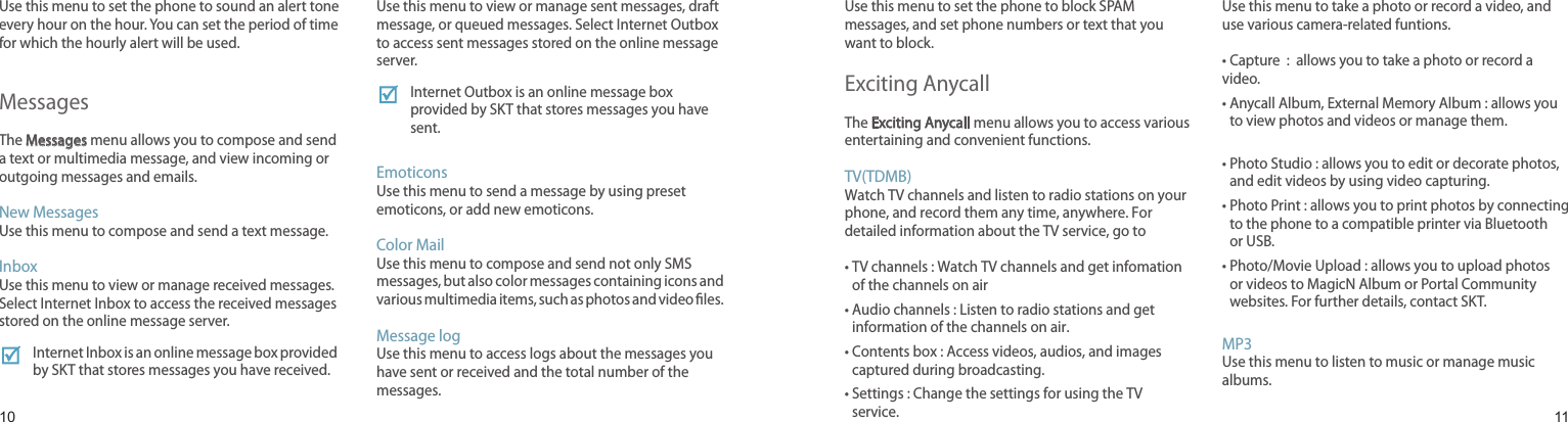 1011Hourly ChimeUse this menu to set the phone to sound an alert tone every hour on the hour. You can set the period of time for which the hourly alert will be used.MessagesThe Messages menu allows you to compose and send a text or multimedia message, and view incoming or outgoing messages and emails.New MessagesUse this menu to compose and send a text message.Inbox Use this menu to view or manage received messages. Select Internet Inbox to access the received messages stored on the online message server. Internet Inbox is an online message box provided by SKT that stores messages you have received.OutboxUse this menu to view or manage sent messages, draft message, or queued messages. Select Internet Outbox to access sent messages stored on the online message server. Internet Outbox is an online message box provided by SKT that stores messages you have sent.    EmoticonsUse this menu to send a message by using preset emoticons, or add new emoticons.    Color Mail Use this menu to compose and send not only SMS messages, but also color messages containing icons and various multimedia items, such as photos and video les.Message logUse this menu to access logs about the messages you have sent or received and the total number of the messages.Menu functionsSpam block/reportUse this menu to set the phone to block SPAM messages, and set phone numbers or text that you want to block.Exciting AnycallThe Exciting Anycall menu allows you to access various entertaining and convenient functions.TV(TDMB)Watch TV channels and listen to radio stations on your phone, and record them any time, anywhere. For  detailed information about the TV service, go to•  TV channels : Watch TV channels and get infomation of the channels on air•  Audio channels : Listen to radio stations and get information of the channels on air.•  Contents box : Access videos, audios, and images captured during broadcasting.•  Settings : Change the settings for using the TV service.CameraUse this menu to take a photo or record a video, and use various camera-related funtions.• Capture  :  allows you to take a photo or record a video.•  Anycall Album, External Memory Album : allows you to view photos and videos or manage them. •  Photo Studio : allows you to edit or decorate photos, and edit videos by using video capturing.•  Photo Print : allows you to print photos by connecting to the phone to a compatible printer via Bluetooth or USB.•  Photo/Movie Upload : allows you to upload photos or videos to MagicN Album or Portal Community websites. For further details, contact SKT.MP3Use this menu to listen to music or manage music albums.