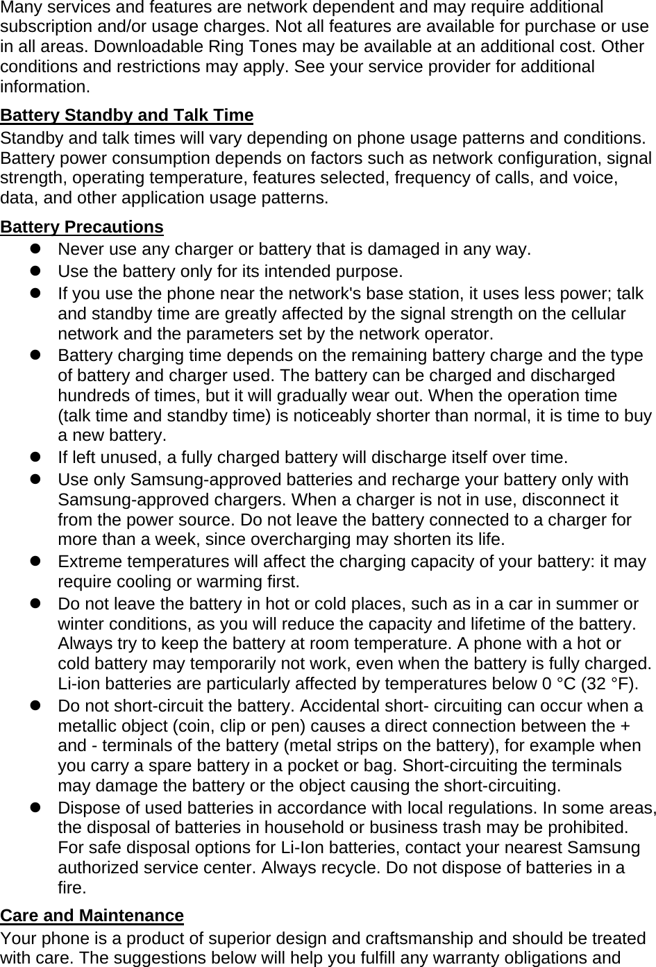 Many services and features are network dependent and may require additional subscription and/or usage charges. Not all features are available for purchase or use in all areas. Downloadable Ring Tones may be available at an additional cost. Other conditions and restrictions may apply. See your service provider for additional information. Battery Standby and Talk Time Standby and talk times will vary depending on phone usage patterns and conditions. Battery power consumption depends on factors such as network configuration, signal strength, operating temperature, features selected, frequency of calls, and voice, data, and other application usage patterns.   Battery Precautions   Never use any charger or battery that is damaged in any way.   Use the battery only for its intended purpose.   If you use the phone near the network&apos;s base station, it uses less power; talk and standby time are greatly affected by the signal strength on the cellular network and the parameters set by the network operator.   Battery charging time depends on the remaining battery charge and the type of battery and charger used. The battery can be charged and discharged hundreds of times, but it will gradually wear out. When the operation time (talk time and standby time) is noticeably shorter than normal, it is time to buy a new battery.   If left unused, a fully charged battery will discharge itself over time.   Use only Samsung-approved batteries and recharge your battery only with Samsung-approved chargers. When a charger is not in use, disconnect it from the power source. Do not leave the battery connected to a charger for more than a week, since overcharging may shorten its life.   Extreme temperatures will affect the charging capacity of your battery: it may require cooling or warming first.   Do not leave the battery in hot or cold places, such as in a car in summer or winter conditions, as you will reduce the capacity and lifetime of the battery. Always try to keep the battery at room temperature. A phone with a hot or cold battery may temporarily not work, even when the battery is fully charged. Li-ion batteries are particularly affected by temperatures below 0 °C (32 °F).   Do not short-circuit the battery. Accidental short- circuiting can occur when a metallic object (coin, clip or pen) causes a direct connection between the + and - terminals of the battery (metal strips on the battery), for example when you carry a spare battery in a pocket or bag. Short-circuiting the terminals may damage the battery or the object causing the short-circuiting.   Dispose of used batteries in accordance with local regulations. In some areas, the disposal of batteries in household or business trash may be prohibited. For safe disposal options for Li-Ion batteries, contact your nearest Samsung authorized service center. Always recycle. Do not dispose of batteries in a fire. Care and Maintenance Your phone is a product of superior design and craftsmanship and should be treated with care. The suggestions below will help you fulfill any warranty obligations and 