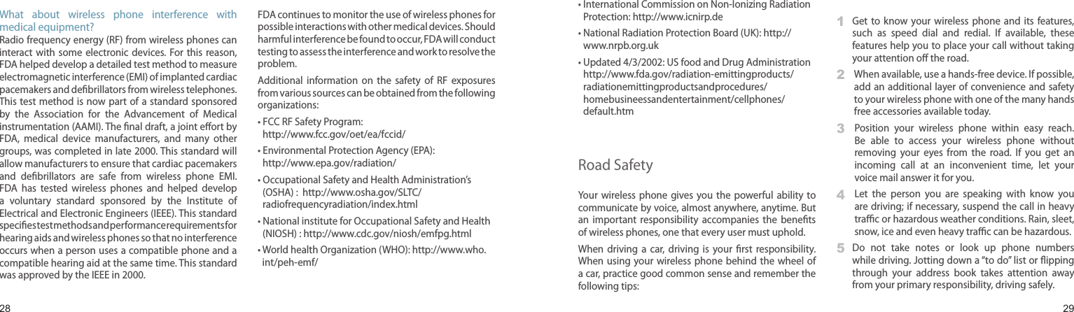 2829What  about  wireless  phone  interference  with medical equipment?Radio frequency energy (RF) from wireless phones can interact with  some  electronic devices.  For this  reason, FDA helped develop a detailed test method to measure electromagnetic interference (EMI) of implanted cardiac pacemakers and debrillators from wireless telephones. This test method is now part of a standard sponsored by  the  Association  for  the  Advancement  of  Medical instrumentation (AAMI). The nal draft, a joint eort by FDA,  medical  device  manufacturers,  and  many  other groups, was completed in late 2000. This standard will allow manufacturers to ensure that cardiac pacemakers and  debrillators  are  safe  from  wireless  phone  EMI. FDA  has  tested  wireless  phones  and  helped  develop a  voluntary  standard  sponsored  by  the  Institute  of Electrical and Electronic Engineers (IEEE). This standard species test methods and performance requirements for hearing aids and wireless phones so that no interference occurs when a person uses a compatible phone and a compatible hearing aid at the same time. This standard was approved by the IEEE in 2000.FDA continues to monitor the use of wireless phones for possible interactions with other medical devices. Should harmful interference be found to occur, FDA will conduct testing to assess the interference and work to resolve the problem.Additional  information  on  the  safety  of  RF exposures from various sources can be obtained from the following organizations:•  FCC RF Safety Program:  http://www.fcc.gov/oet/ea/fccid/•  Environmental Protection Agency (EPA): http://www.epa.gov/radiation/•  Occupational Safety and Health Administration’s (OSHA) :  http://www.osha.gov/SLTC/radiofrequencyradiation/index.html•  National institute for Occupational Safety and Health (NIOSH) : http://www.cdc.gov/niosh/emfpg.html •  World health Organization (WHO): http://www.who.int/peh-emf/Health and safety information•  International Commission on Non-Ionizing Radiation Protection: http://www.icnirp.de•  National Radiation Protection Board (UK): http://www.nrpb.org.uk•  Updated 4/3/2002: US food and Drug Administration http://www.fda.gov/radiation-emittingproducts/radiationemittingproductsandprocedures/homebusineessandentertainment/cellphones/default.htmRoad SafetyYour  wireless phone  gives  you the  powerful ability to communicate by voice, almost anywhere, anytime. But an  important  responsibility  accompanies  the  benets of wireless phones, one that every user must uphold.When  driving  a  car,  driving  is  your  rst  responsibility. When using your wireless phone  behind the wheel  of a car, practice good common sense and remember the following tips:1   Get  to  know your  wireless phone and its features, such  as  speed  dial  and  redial.  If  available,  these features help you to place your call without taking your attention o the road.2    When available, use a hands-free device. If possible, add an additional layer of convenience and safety to your wireless phone with one of the many hands free accessories available today.3    Position  your  wireless  phone  within  easy  reach. Be  able  to  access  your  wireless  phone  without removing  your  eyes  from  the  road.  If  you  get  an incoming  call  at  an  inconvenient  time,  let  your voice mail answer it for you.4    Let  the  person  you  are  speaking  with  know  you are driving; if necessary, suspend the call in heavy trac or hazardous weather conditions. Rain, sleet, snow, ice and even heavy trac can be hazardous.5   Do  not  take  notes  or  look  up  phone  numbers while driving. Jotting down a “to do” list or ipping through  your  address  book  takes  attention  away from your primary responsibility, driving safely.