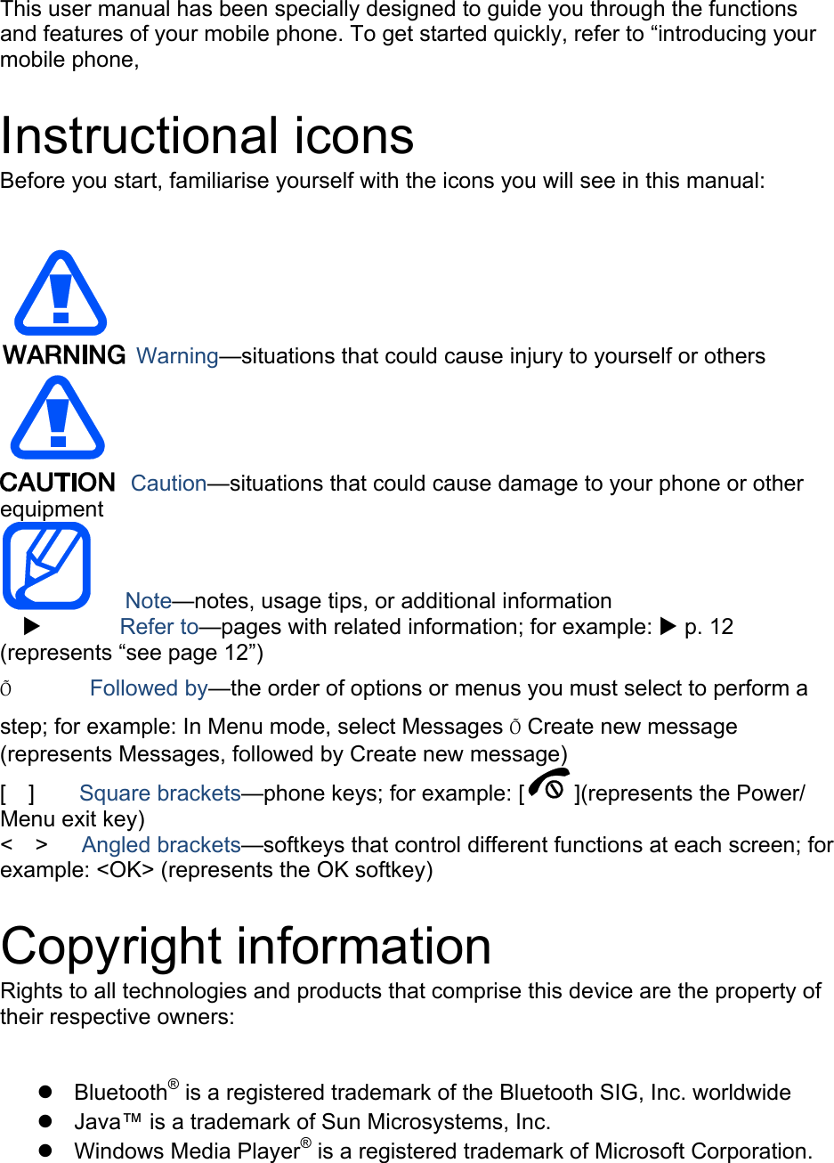 This user manual has been specially designed to guide you through the functions and features of your mobile phone. To get started quickly, refer to “introducing your mobile phone,  Instructional icons Before you start, familiarise yourself with the icons you will see in this manual:     Warning—situations that could cause injury to yourself or others  Caution—situations that could cause damage to your phone or other equipment    Note—notes, usage tips, or additional information          Refer to—pages with related information; for example:  p. 12 (represents “see page 12”) Õ       Followed by—the order of options or menus you must select to perform a step; for example: In Menu mode, select Messages Õ Create new message (represents Messages, followed by Create new message) [  ]    Square brackets—phone keys; for example: [ ](represents the Power/ Menu exit key) &lt;  &gt;   Angled brackets—softkeys that control different functions at each screen; for example: &lt;OK&gt; (represents the OK softkey)  Copyright information Rights to all technologies and products that comprise this device are the property of their respective owners:   Bluetooth® is a registered trademark of the Bluetooth SIG, Inc. worldwide   Java™ is a trademark of Sun Microsystems, Inc.  Windows Media Player® is a registered trademark of Microsoft Corporation.  
