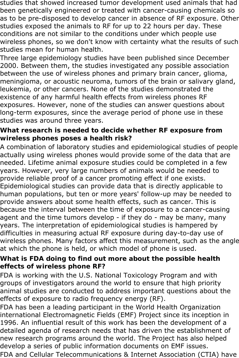 studies that showed increased tumor development used animals that had been genetically engineered or treated with cancer-causing chemicals so as to be pre-disposed to develop cancer in absence of RF exposure. Other studies exposed the animals to RF for up to 22 hours per day. These conditions are not similar to the conditions under which people use wireless phones, so we don&apos;t know with certainty what the results of such studies mean for human health. Three large epidemiology studies have been published since December 2000. Between them, the studies investigated any possible association between the use of wireless phones and primary brain cancer, glioma, meningioma, or acoustic neuroma, tumors of the brain or salivary gland, leukemia, or other cancers. None of the studies demonstrated the existence of any harmful health effects from wireless phones RF exposures. However, none of the studies can answer questions about long-term exposures, since the average period of phone use in these studies was around three years. What research is needed to decide whether RF exposure from wireless phones poses a health risk? A combination of laboratory studies and epidemiological studies of people actually using wireless phones would provide some of the data that are needed. Lifetime animal exposure studies could be completed in a few years. However, very large numbers of animals would be needed to provide reliable proof of a cancer promoting effect if one exists. Epidemiological studies can provide data that is directly applicable to human populations, but ten or more years&apos; follow-up may be needed to provide answers about some health effects, such as cancer. This is because the interval between the time of exposure to a cancer-causing agent and the time tumors develop - if they do - may be many, many years. The interpretation of epidemiological studies is hampered by difficulties in measuring actual RF exposure during day-to-day use of wireless phones. Many factors affect this measurement, such as the angle at which the phone is held, or which model of phone is used. What is FDA doing to find out more about the possible health effects of wireless phone RF? FDA is working with the U.S. National Toxicology Program and with groups of investigators around the world to ensure that high priority animal studies are conducted to address important questions about the effects of exposure to radio frequency energy (RF). FDA has been a leading participant in the World Health Organization international Electromagnetic Fields (EMF) Project since its inception in 1996. An influential result of this work has been the development of a detailed agenda of research needs that has driven the establishment of new research programs around the world. The Project has also helped develop a series of public information documents on EMF issues. FDA and Cellular Telecommunications &amp; Internet Association (CTIA) have 