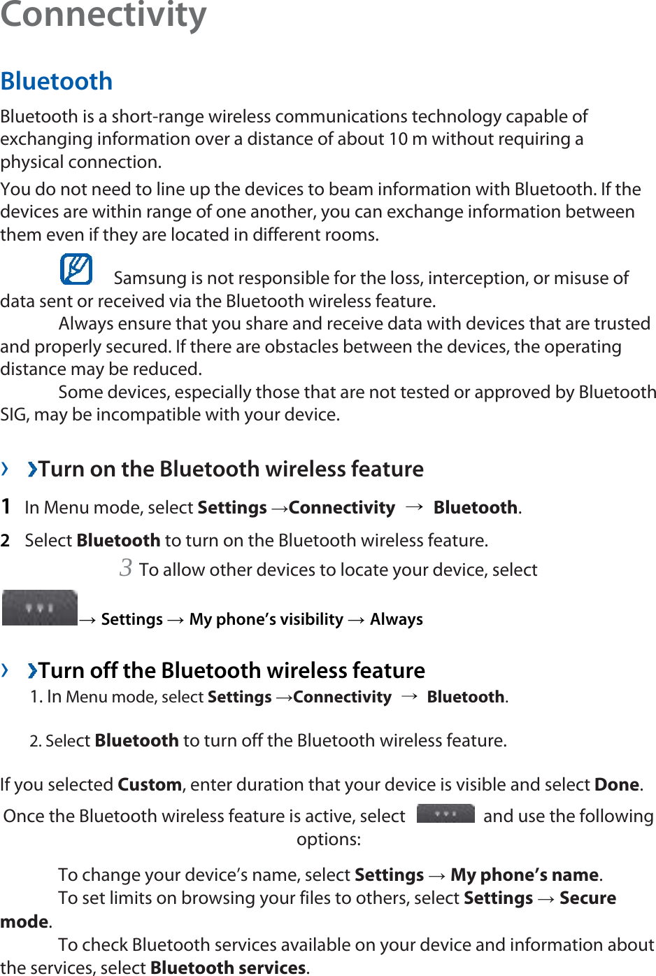Connectivity  Bluetooth  Bluetooth is a short-range wireless communications technology capable of exchanging information over a distance of about 10 m without requiring a physical connection.   You do not need to line up the devices to beam information with Bluetooth. If the devices are within range of one another, you can exchange information between them even if they are located in different rooms.      Samsung is not responsible for the loss, interception, or misuse of data sent or received via the Bluetooth wireless feature.    Always ensure that you share and receive data with devices that are trusted and properly secured. If there are obstacles between the devices, the operating distance may be reduced.    Some devices, especially those that are not tested or approved by Bluetooth SIG, may be incompatible with your device.    ›  Turn on the Bluetooth wireless feature   1  In Menu mode, select Settings →Connectivity  → Bluetooth.  2  Select Bluetooth to turn on the Bluetooth wireless feature.   3 To allow other devices to locate your device, select   → Settings → My phone’s visibility → Always   ›  Turn off the Bluetooth wireless feature   1. In Menu mode, select Settings →Connectivity  → Bluetooth. 2. Select Bluetooth to turn off the Bluetooth wireless feature. If you selected Custom, enter duration that your device is visible and select Done.  Once the Bluetooth wireless feature is active, select    and use the following options:   To change your device’s name, select Settings → My phone’s name.   To set limits on browsing your files to others, select Settings → Secure mode.   To check Bluetooth services available on your device and information about the services, select Bluetooth services.  