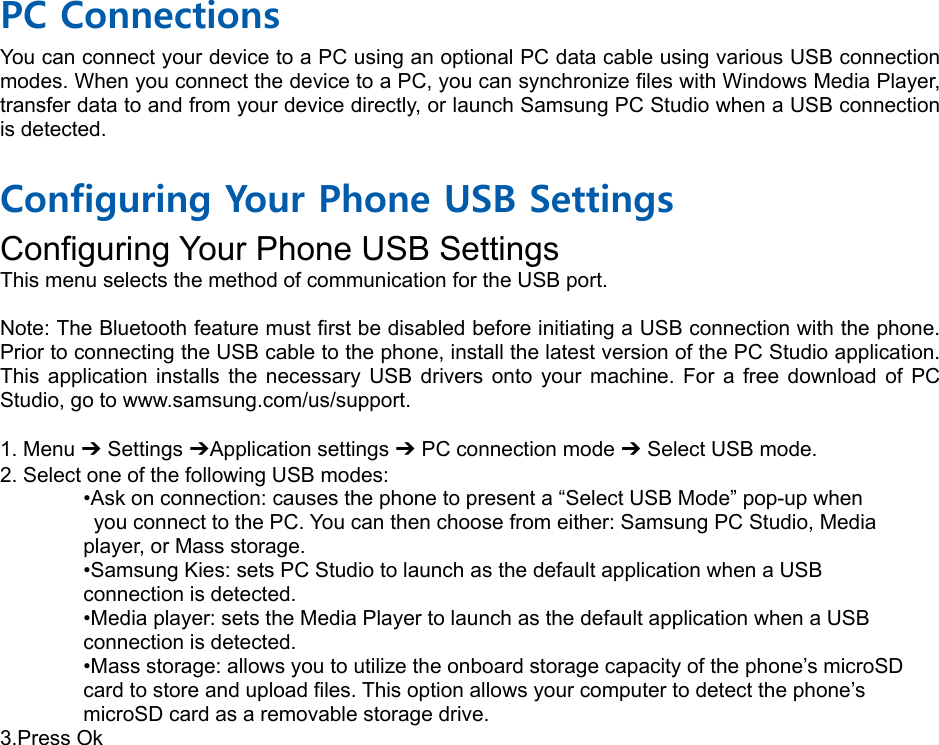 PC Connections You can connect your device to a PC using an optional PC data cable using various USB connection modes. When you connect the device to a PC, you can synchronize files with Windows Media Player, transfer data to and from your device directly, or launch Samsung PC Studio when a USB connection is detected.  Configuring Your Phone USB Settings Configuring Your Phone USB Settings This menu selects the method of communication for the USB port.  Note: The Bluetooth feature must first be disabled before initiating a USB connection with the phone. Prior to connecting the USB cable to the phone, install the latest version of the PC Studio application. This application installs the necessary USB drivers onto your machine. For a free download of PC Studio, go to www.samsung.com/us/support.  1. Menu ➔ Settings ➔Application settings ➔ PC connection mode ➔ Select USB mode. 2. Select one of the following USB modes: •Ask on connection: causes the phone to present a “Select USB Mode” pop-up when   you connect to the PC. You can then choose from either: Samsung PC Studio, Media   player, or Mass storage. •Samsung Kies: sets PC Studio to launch as the default application when a USB   connection is detected. •Media player: sets the Media Player to launch as the default application when a USB   connection is detected. •Mass storage: allows you to utilize the onboard storage capacity of the phone’s microSD   card to store and upload files. This option allows your computer to detect the phone’s   microSD card as a removable storage drive. 3.Press Ok  