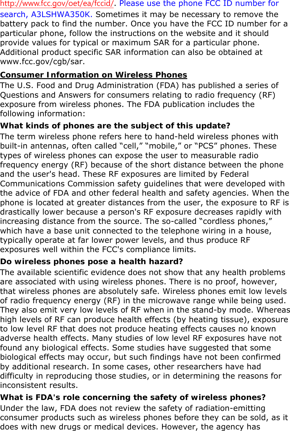 http://www.fcc.gov/oet/ea/fccid/. Please use the phone FCC ID number for search, A3LSHWA350K. Sometimes it may be necessary to remove the battery pack to find the number. Once you have the FCC ID number for a particular phone, follow the instructions on the website and it should provide values for typical or maximum SAR for a particular phone. Additional product specific SAR information can also be obtained at www.fcc.gov/cgb/sar. Consumer Information on Wireless Phones The U.S. Food and Drug Administration (FDA) has published a series of Questions and Answers for consumers relating to radio frequency (RF) exposure from wireless phones. The FDA publication includes the following information: What kinds of phones are the subject of this update? The term wireless phone refers here to hand-held wireless phones with built-in antennas, often called “cell,” “mobile,” or “PCS” phones. These types of wireless phones can expose the user to measurable radio frequency energy (RF) because of the short distance between the phone and the user&apos;s head. These RF exposures are limited by Federal Communications Commission safety guidelines that were developed with the advice of FDA and other federal health and safety agencies. When the phone is located at greater distances from the user, the exposure to RF is drastically lower because a person&apos;s RF exposure decreases rapidly with increasing distance from the source. The so-called “cordless phones,” which have a base unit connected to the telephone wiring in a house, typically operate at far lower power levels, and thus produce RF exposures well within the FCC&apos;s compliance limits. Do wireless phones pose a health hazard? The available scientific evidence does not show that any health problems are associated with using wireless phones. There is no proof, however, that wireless phones are absolutely safe. Wireless phones emit low levels of radio frequency energy (RF) in the microwave range while being used. They also emit very low levels of RF when in the stand-by mode. Whereas high levels of RF can produce health effects (by heating tissue), exposure to low level RF that does not produce heating effects causes no known adverse health effects. Many studies of low level RF exposures have not found any biological effects. Some studies have suggested that some biological effects may occur, but such findings have not been confirmed by additional research. In some cases, other researchers have had difficulty in reproducing those studies, or in determining the reasons for inconsistent results. What is FDA&apos;s role concerning the safety of wireless phones? Under the law, FDA does not review the safety of radiation-emitting consumer products such as wireless phones before they can be sold, as it does with new drugs or medical devices. However, the agency has 