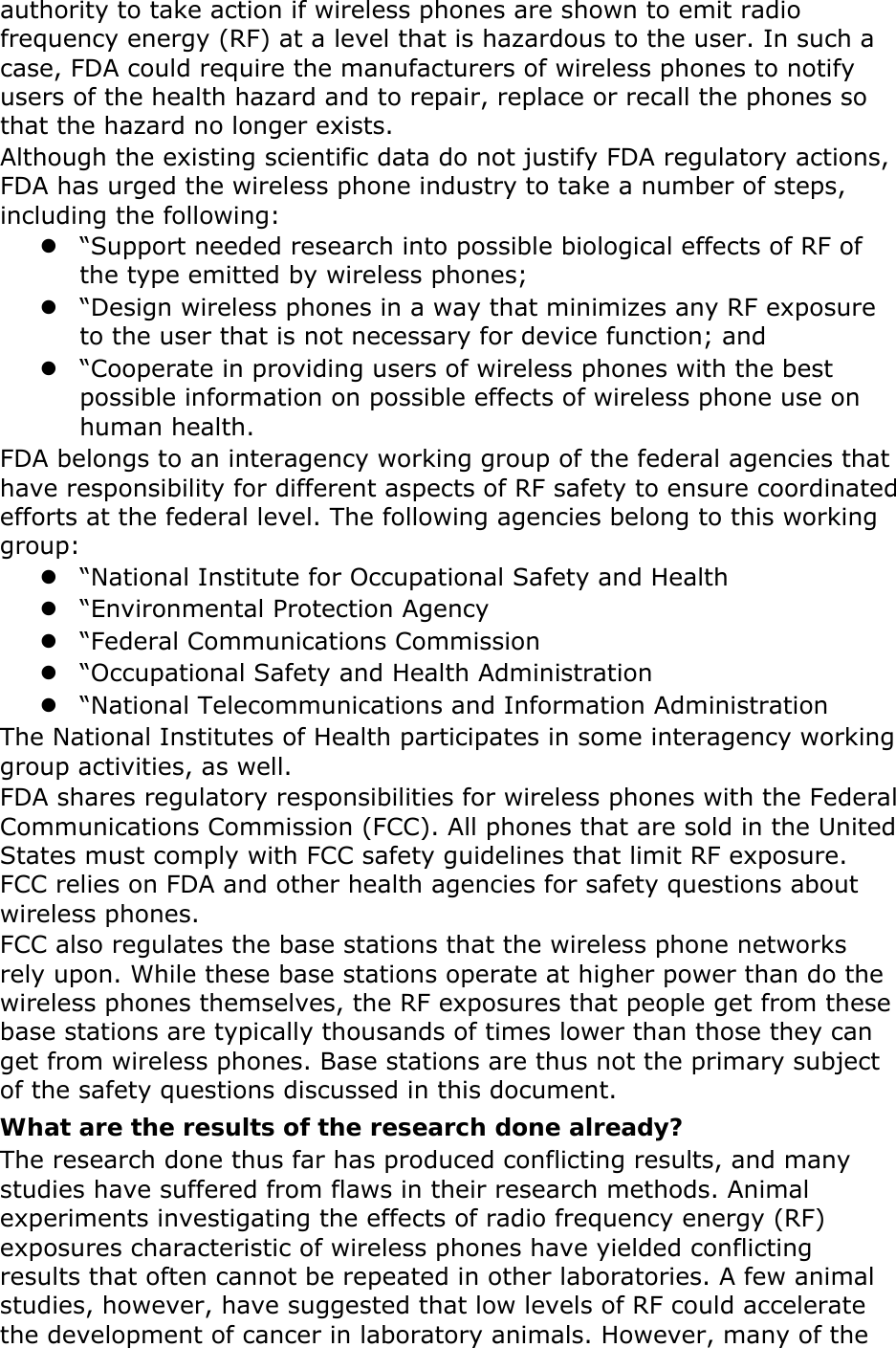 authority to take action if wireless phones are shown to emit radio frequency energy (RF) at a level that is hazardous to the user. In such a case, FDA could require the manufacturers of wireless phones to notify users of the health hazard and to repair, replace or recall the phones so that the hazard no longer exists. Although the existing scientific data do not justify FDA regulatory actions, FDA has urged the wireless phone industry to take a number of steps, including the following:  “Support needed research into possible biological effects of RF of the type emitted by wireless phones;  “Design wireless phones in a way that minimizes any RF exposure to the user that is not necessary for device function; and  “Cooperate in providing users of wireless phones with the best possible information on possible effects of wireless phone use on human health. FDA belongs to an interagency working group of the federal agencies that have responsibility for different aspects of RF safety to ensure coordinated efforts at the federal level. The following agencies belong to this working group:  “National Institute for Occupational Safety and Health  “Environmental Protection Agency  “Federal Communications Commission  “Occupational Safety and Health Administration  “National Telecommunications and Information Administration The National Institutes of Health participates in some interagency working group activities, as well. FDA shares regulatory responsibilities for wireless phones with the Federal Communications Commission (FCC). All phones that are sold in the United States must comply with FCC safety guidelines that limit RF exposure. FCC relies on FDA and other health agencies for safety questions about wireless phones. FCC also regulates the base stations that the wireless phone networks rely upon. While these base stations operate at higher power than do the wireless phones themselves, the RF exposures that people get from these base stations are typically thousands of times lower than those they can get from wireless phones. Base stations are thus not the primary subject of the safety questions discussed in this document. What are the results of the research done already? The research done thus far has produced conflicting results, and many studies have suffered from flaws in their research methods. Animal experiments investigating the effects of radio frequency energy (RF) exposures characteristic of wireless phones have yielded conflicting results that often cannot be repeated in other laboratories. A few animal studies, however, have suggested that low levels of RF could accelerate the development of cancer in laboratory animals. However, many of the 