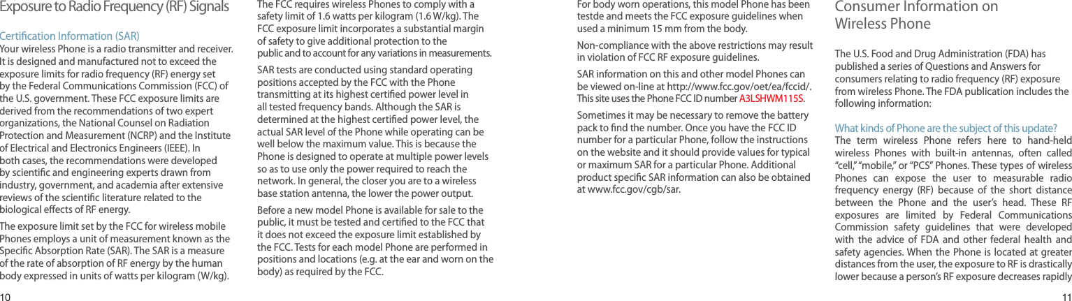 1011Exposure to Radio Frequency (RF) SignalsCertication Information (SAR)Your wireless Phone is a radio transmitter and receiver. It is designed and manufactured not to exceed the exposure limits for radio frequency (RF) energy set by the Federal Communications Commission (FCC) of the U.S. government. These FCC exposure limits are derived from the recommendations of two expert organizations, the National Counsel on Radiation Protection and Measurement (NCRP) and the Institute of Electrical and Electronics Engineers (IEEE). In both cases, the recommendations were developed by scientic and engineering experts drawn from industry, government, and academia after extensive reviews of the scientic literature related to the biological eects of RF energy.The exposure limit set by the FCC for wireless mobile Phones employs a unit of measurement known as the Specic Absorption Rate (SAR). The SAR is a measure of the rate of absorption of RF energy by the human body expressed in units of watts per kilogram (W/kg). The FCC requires wireless Phones to comply with a safety limit of 1.6 watts per kilogram (1.6 W/kg). The FCC exposure limit incorporates a substantial margin of safety to give additional protection to the public and to account for any variations in measurements.SAR tests are conducted using standard operating positions accepted by the FCC with the Phone transmitting at its highest certied power level in all tested frequency bands. Although the SAR is determined at the highest certied power level, the actual SAR level of the Phone while operating can be well below the maximum value. This is because the Phone is designed to operate at multiple power levels so as to use only the power required to reach the network. In general, the closer you are to a wireless base station antenna, the lower the power output.Before a new model Phone is available for sale to the public, it must be tested and certied to the FCC that it does not exceed the exposure limit established by the FCC. Tests for each model Phone are performed in positions and locations (e.g. at the ear and worn on the body) as required by the FCC. Health and safety informationFor body worn operations, this model Phone has been testde and meets the FCC exposure guidelines when used a minimum 15 mm from the body.Non-compliance with the above restrictions may result in violation of FCC RF exposure guidelines.SAR information on this and other model Phones can be viewed on-line at http://www.fcc.gov/oet/ea/fccid/.  This site uses the Phone FCC ID number A3LSHWM115S. Sometimes it may be necessary to remove the battery pack to nd the number. Once you have the FCC ID number for a particular Phone, follow the instructions on the website and it should provide values for typical or maximum SAR for a particular Phone. Additional product specic SAR information can also be obtained at www.fcc.gov/cgb/sar.Consumer Information on  Wireless PhoneThe U.S. Food and Drug Administration (FDA) has published a series of Questions and Answers for consumers relating to radio frequency (RF) exposure from wireless Phone. The FDA publication includes the following information:What kinds of Phone are the subject of this update?The  term  wireless  Phone  refers  here  to  hand-held wireless  Phones  with  built-in  antennas,  often  called “cell,” “mobile,” or “PCS” Phones. These types of wireless Phones  can  expose  the  user  to  measurable  radio frequency  energy  (RF)  because  of  the  short  distance between  the  Phone  and  the  user’s  head.  These  RF exposures  are  limited  by  Federal  Communications Commission  safety  guidelines  that  were  developed with  the  advice  of  FDA  and  other  federal  health  and safety agencies. When the Phone is located  at greater distances from the user, the exposure to RF is drastically lower because a person’s RF exposure decreases rapidly 