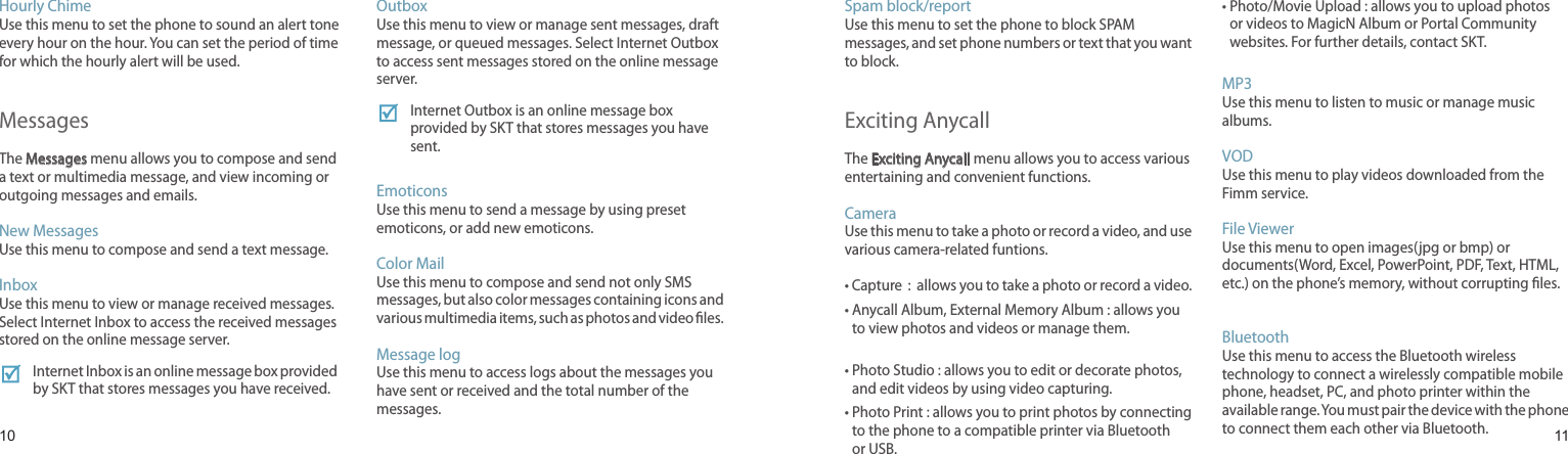 1011Hourly ChimeUse this menu to set the phone to sound an alert tone every hour on the hour. You can set the period of time for which the hourly alert will be used.MessagesThe Messages menu allows you to compose and send a text or multimedia message, and view incoming or outgoing messages and emails.New MessagesUse this menu to compose and send a text message.Inbox Use this menu to view or manage received messages. Select Internet Inbox to access the received messages stored on the online message server. Internet Inbox is an online message box provided by SKT that stores messages you have received.OutboxUse this menu to view or manage sent messages, draft message, or queued messages. Select Internet Outbox to access sent messages stored on the online message server. Internet Outbox is an online message box provided by SKT that stores messages you have sent.    EmoticonsUse this menu to send a message by using preset emoticons, or add new emoticons.    Color Mail Use this menu to compose and send not only SMS messages, but also color messages containing icons and various multimedia items, such as photos and video les.Message logUse this menu to access logs about the messages you have sent or received and the total number of the messages.Menu functionsSpam block/reportUse this menu to set the phone to block SPAM messages, and set phone numbers or text that you want to block.Exciting AnycallThe Exciting Anycall menu allows you to access various entertaining and convenient functions.CameraUse this menu to take a photo or record a video, and use various camera-related funtions.• Capture  :  allows you to take a photo or record a video.•  Anycall Album, External Memory Album : allows you to view photos and videos or manage them. •  Photo Studio : allows you to edit or decorate photos, and edit videos by using video capturing.•  Photo Print : allows you to print photos by connecting to the phone to a compatible printer via Bluetooth or USB.•  Photo/Movie Upload : allows you to upload photos or videos to MagicN Album or Portal Community websites. For further details, contact SKT.MP3Use this menu to listen to music or manage music albums.VODUse this menu to play videos downloaded from the Fimm service.File ViewerUse this menu to open images(jpg or bmp) or documents(Word, Excel, PowerPoint, PDF, Text, HTML, etc.) on the phone’s memory, without corrupting les.BluetoothUse this menu to access the Bluetooth wireless technology to connect a wirelessly compatible mobile phone, headset, PC, and photo printer within the available range. You must pair the device with the phone to connect them each other via Bluetooth.