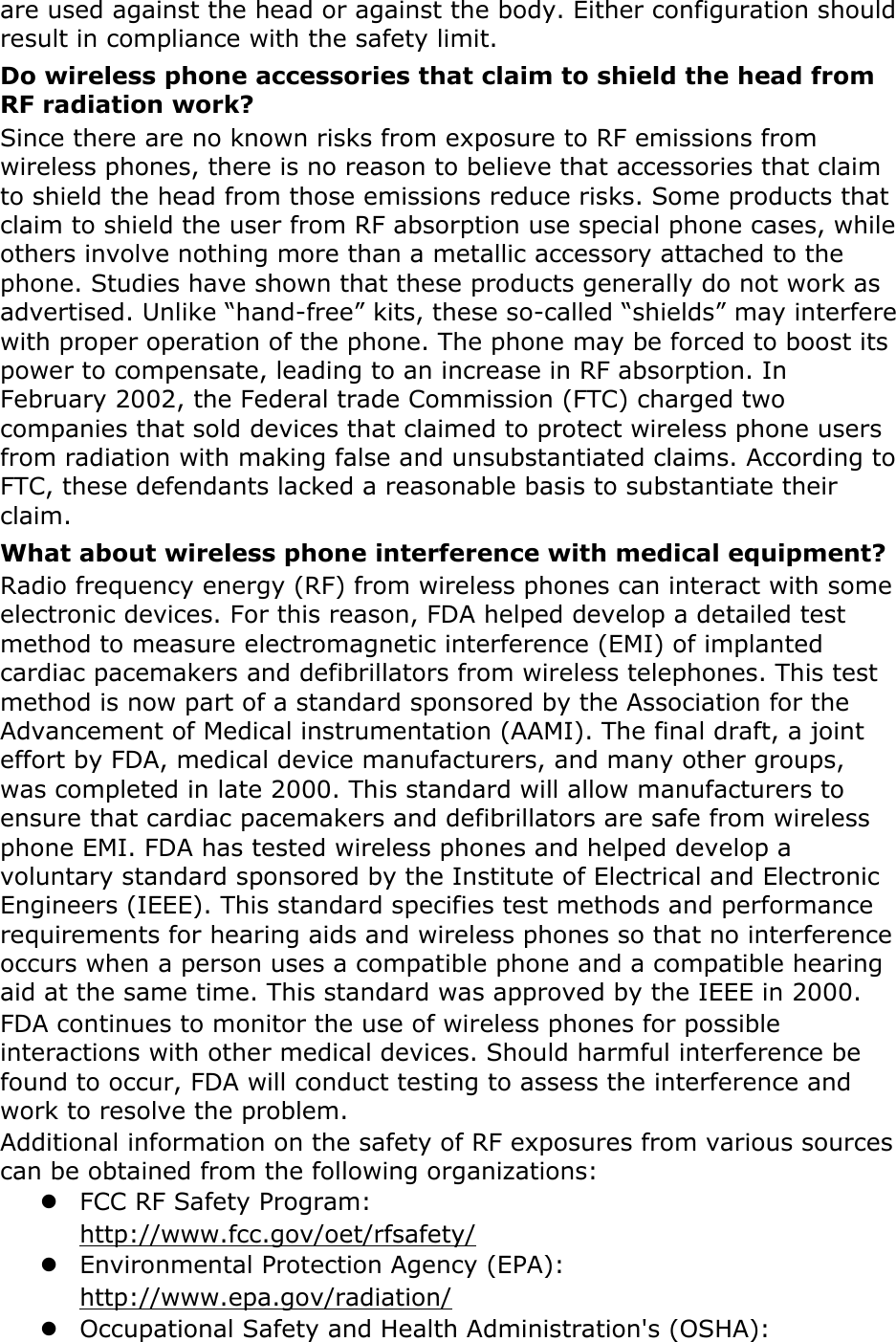 are used against the head or against the body. Either configuration should result in compliance with the safety limit. Do wireless phone accessories that claim to shield the head from RF radiation work? Since there are no known risks from exposure to RF emissions from wireless phones, there is no reason to believe that accessories that claim to shield the head from those emissions reduce risks. Some products that claim to shield the user from RF absorption use special phone cases, while others involve nothing more than a metallic accessory attached to the phone. Studies have shown that these products generally do not work as advertised. Unlike “hand-free” kits, these so-called “shields” may interfere with proper operation of the phone. The phone may be forced to boost its power to compensate, leading to an increase in RF absorption. In February 2002, the Federal trade Commission (FTC) charged two companies that sold devices that claimed to protect wireless phone users from radiation with making false and unsubstantiated claims. According to FTC, these defendants lacked a reasonable basis to substantiate their claim. What about wireless phone interference with medical equipment? Radio frequency energy (RF) from wireless phones can interact with some electronic devices. For this reason, FDA helped develop a detailed test method to measure electromagnetic interference (EMI) of implanted cardiac pacemakers and defibrillators from wireless telephones. This test method is now part of a standard sponsored by the Association for the Advancement of Medical instrumentation (AAMI). The final draft, a joint effort by FDA, medical device manufacturers, and many other groups, was completed in late 2000. This standard will allow manufacturers to ensure that cardiac pacemakers and defibrillators are safe from wireless phone EMI. FDA has tested wireless phones and helped develop a voluntary standard sponsored by the Institute of Electrical and Electronic Engineers (IEEE). This standard specifies test methods and performance requirements for hearing aids and wireless phones so that no interference occurs when a person uses a compatible phone and a compatible hearing aid at the same time. This standard was approved by the IEEE in 2000. FDA continues to monitor the use of wireless phones for possible interactions with other medical devices. Should harmful interference be found to occur, FDA will conduct testing to assess the interference and work to resolve the problem. Additional information on the safety of RF exposures from various sources can be obtained from the following organizations:  FCC RF Safety Program:   http://www.fcc.gov/oet/rfsafety/  Environmental Protection Agency (EPA):   http://www.epa.gov/radiation/  Occupational Safety and Health Administration&apos;s (OSHA):   