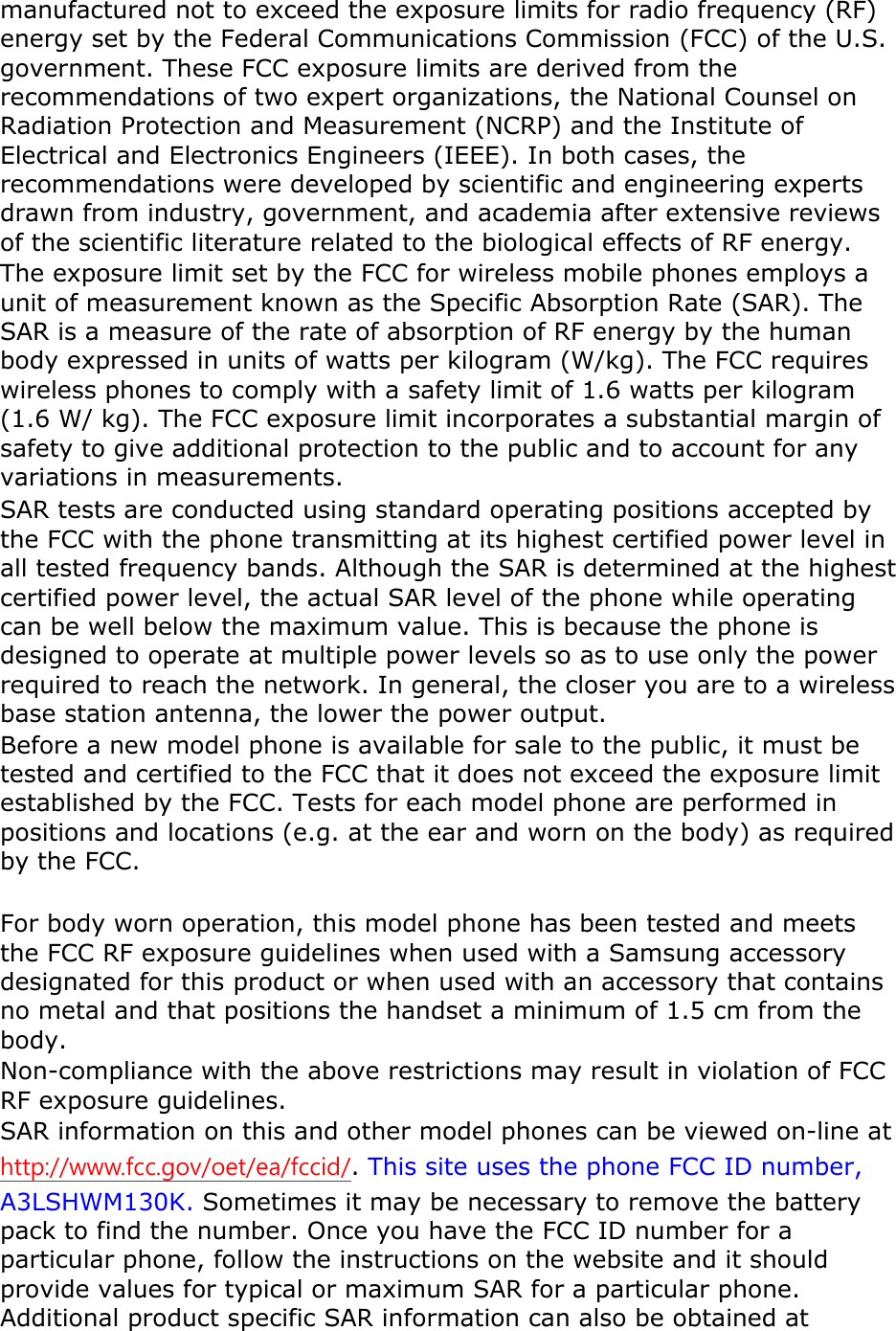 manufactured not to exceed the exposure limits for radio frequency (RF) energy set by the Federal Communications Commission (FCC) of the U.S. government. These FCC exposure limits are derived from the recommendations of two expert organizations, the National Counsel on Radiation Protection and Measurement (NCRP) and the Institute of Electrical and Electronics Engineers (IEEE). In both cases, the recommendations were developed by scientific and engineering experts drawn from industry, government, and academia after extensive reviews of the scientific literature related to the biological effects of RF energy. The exposure limit set by the FCC for wireless mobile phones employs a unit of measurement known as the Specific Absorption Rate (SAR). The SAR is a measure of the rate of absorption of RF energy by the human body expressed in units of watts per kilogram (W/kg). The FCC requires wireless phones to comply with a safety limit of 1.6 watts per kilogram (1.6 W/ kg). The FCC exposure limit incorporates a substantial margin of safety to give additional protection to the public and to account for any variations in measurements. SAR tests are conducted using standard operating positions accepted by the FCC with the phone transmitting at its highest certified power level in all tested frequency bands. Although the SAR is determined at the highest certified power level, the actual SAR level of the phone while operating can be well below the maximum value. This is because the phone is designed to operate at multiple power levels so as to use only the power required to reach the network. In general, the closer you are to a wireless base station antenna, the lower the power output. Before a new model phone is available for sale to the public, it must be tested and certified to the FCC that it does not exceed the exposure limit established by the FCC. Tests for each model phone are performed in positions and locations (e.g. at the ear and worn on the body) as required by the FCC.      For body worn operation, this model phone has been tested and meets the FCC RF exposure guidelines when used with a Samsung accessory designated for this product or when used with an accessory that contains no metal and that positions the handset a minimum of 1.5 cm from the body.   Non-compliance with the above restrictions may result in violation of FCC RF exposure guidelines. SAR information on this and other model phones can be viewed on-line at http://www.fcc.gov/oet/ea/fccid/. This site uses the phone FCC ID number, A3LSHWM130K. Sometimes it may be necessary to remove the battery pack to find the number. Once you have the FCC ID number for a particular phone, follow the instructions on the website and it should provide values for typical or maximum SAR for a particular phone. Additional product specific SAR information can also be obtained at 