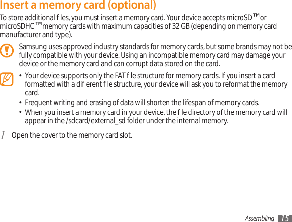 Assembling 15Insert a memory card (optional)To store additional les, you must insert a memory card. Your device accepts microSD™ or microSDHC™ memory cards with maximum capacities of 32 GB (depending on memory card manufacturer and type).Samsung uses approved industry standards for memory cards, but some brands may not be fully compatible with your device. Using an incompatible memory card may damage your device or the memory card and can corrupt data stored on the card.Your device supports only the FAT le structure for memory cards. If you insert a card • formatted with a dierent le structure, your device will ask you to reformat the memory card.Frequent writing and erasing of data will shorten the lifespan of memory cards.•When you insert a memory card in your device, the le directory of the memory card will • appear in the /sdcard/external_sd folder under the internal memory. Open the cover to the memory card slot.1 