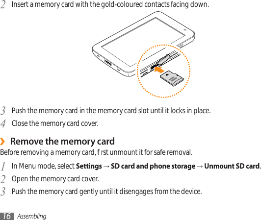 Assembling16Insert a memory card with the gold-coloured contacts facing down.2 Push the memory card in the memory card slot until it locks in place.3 Close the memory card cover.4 Remove the memory card ›Before removing a memory card, rst unmount it for safe removal.In Menu mode, select 1  Settings → SD card and phone storage → Unmount SD card.Open the memory card cover.2 Push the memory card gently until it disengages from the device.3 