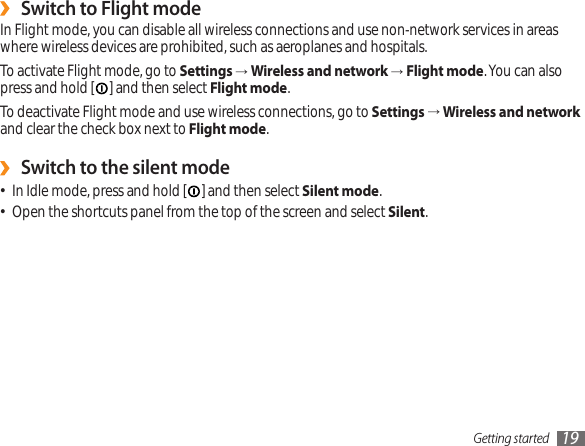 Getting started 19Switch to Flight mode ›In Flight mode, you can disable all wireless connections and use non-network services in areas where wireless devices are prohibited, such as aeroplanes and hospitals.To activate Flight mode, go to Settings → Wireless and network → Flight mode. You can also press and hold [ ] and then select Flight mode.To deactivate Flight mode and use wireless connections, go to Settings → Wireless and network and clear the check box next to Flight mode.Switch to the silent mode ›In Idle mode, press and hold [• ] and then select Silent mode.Open the shortcuts panel from the top of the screen and select • Silent.