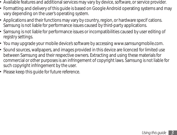 Using this guide 3Available features and additional services may vary by device, software, or service provider.•Formatting and delivery of this guide is based on Google Android operating systems and may • vary depending on the user’s operating system.Applications and their functions may vary by country, region, or hardware specications. • Samsung is not liable for performance issues caused by third-party applications.Samsung is not liable for performance issues or incompatibilities caused by user editing of • registry settings.You may upgrade your mobile device’s software by accessing www.samsungmobile.com.•Sound sources, wallpapers, and images provided in this device are licenced for limited use • between Samsung and their respective owners. Extracting and using these materials for commercial or other purposes is an infringement of copyright laws. Samsung is not liable for such copyright infringement by the user.Please keep this guide for future reference.•