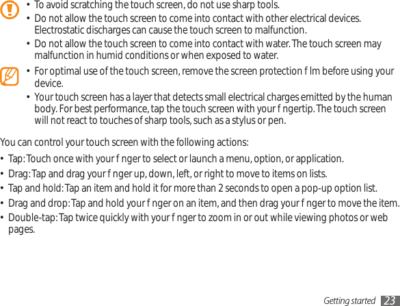 Getting started 23To avoid scratching the touch screen, do not use sharp tools.•Do not allow the touch screen to come into contact with other electrical devices. • Electrostatic discharges can cause the touch screen to malfunction.Do not allow the touch screen to come into contact with water. The touch screen may • malfunction in humid conditions or when exposed to water. For optimal use of the touch screen, remove the screen protection lm before using your • device.Your touch screen has a layer that detects small electrical charges emitted by the human • body. For best performance, tap the touch screen with your ngertip. The touch screen will not react to touches of sharp tools, such as a stylus or pen. You can control your touch screen with the following actions:Tap: Touch once with your nger to select or launch a menu, option, or application.•Drag: Tap and drag your nger up, down, left, or right to move to items on lists.•Tap and hold: Tap an item and hold it for more than 2 seconds to open a pop-up option list.•Drag and drop: Tap and hold your nger on an item, and then drag your nger to move the item.•Double-tap: Tap twice quickly with your nger to zoom in or out while viewing photos or web • pages.
