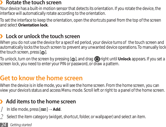 Getting started24Rotate the touch screen ›Your device has a built-in motion sensor that detects its orientation. If you rotate the device, the interface will automatically rotate according to the orientation. To set the interface to keep the orientation, open the shortcuts panel from the top of the screen and select Orientation lock.Lock or unlock the touch screen ›When you do not use the device for a specied period, your device turns o the touch screen and automatically locks the touch screen to prevent any unwanted device operations. To manually lock the touch screen, press [ ]. To unlock, turn on the screen by pressing [ ], and drag   right until Unlock appears. If you set a screen lock, you need to enter your PIN or password, or draw a pattern. Get to know the home screenWhen the device is in Idle mode, you will see the home screen. From the home screen, you can view your device’s status and access Menu mode. Scroll left or right to a panel of the home screen.Add items to the home screen ›In Idle mode, press [1  ] → Add.Select the item category (widget, shortcut, folder, or wallpaper) and select an item.2 