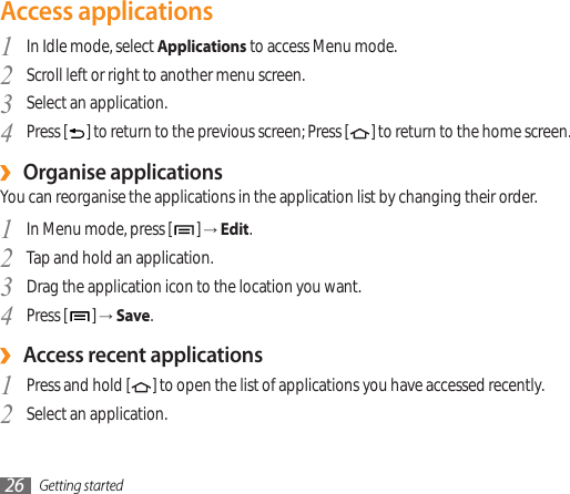 Getting started26Access applicationsIn Idle mode, select 1  Applications to access Menu mode.Scroll left or right to another menu screen.2 Select an application.3 Press [4  ] to return to the previous screen; Press [ ] to return to the home screen.Organise applications ›You can reorganise the applications in the application list by changing their order.In Menu mode, press [1  ] → Edit.Tap and hold an application.2 Drag the application icon to the location you want.3 Press [4  ] → Save.Access recent applications ›Press and hold [1  ] to open the list of applications you have accessed recently.Select an application.2 
