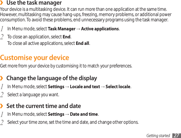 Getting started 27Use the task manager ›Your device is a multitasking device. It can run more than one application at the same time. However, multitasking may cause hang-ups, freezing, memory problems, or additional power consumption. To avoid these problems, end unnecessary programs using the task manager.In Menu mode, select 1  Task Manager → Active applications.To close an application, select 2  End.To close all active applications, select End all.Customise your deviceGet more from your device by customising it to match your preferences.Change the language of the display ›In Menu mode, select 1  Settings → Locale and text → Select locale.Select a language you want.2 Set the current time and date ›In Menu mode, select 1  Settings → Date and time.Select your time zone, set the time and date, and change other options.2 