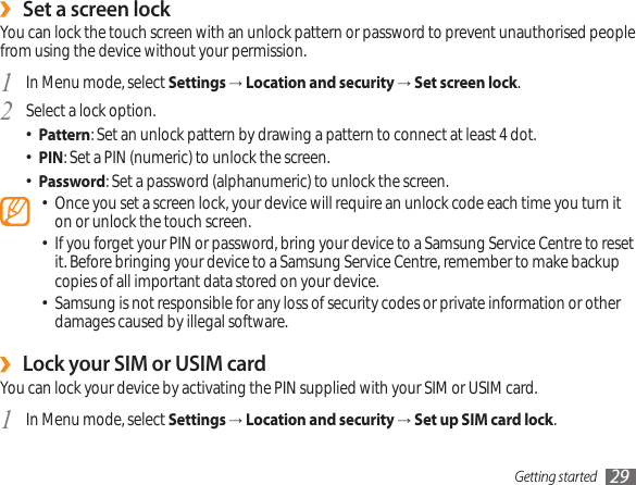 Getting started 29Set a screen lock ›You can lock the touch screen with an unlock pattern or password to prevent unauthorised people from using the device without your permission.In Menu mode, select 1  Settings → Location and security → Set screen lock.Select a lock option.2 Pattern• : Set an unlock pattern by drawing a pattern to connect at least 4 dot.PIN• : Set a PIN (numeric) to unlock the screen.Password• : Set a password (alphanumeric) to unlock the screen.Once you set a screen lock, your device will require an unlock code each time you turn it • on or unlock the touch screen.If you forget your PIN or password, bring your device to a Samsung Service Centre to reset • it. Before bringing your device to a Samsung Service Centre, remember to make backup copies of all important data stored on your device.Samsung is not responsible for any loss of security codes or private information or other • damages caused by illegal software.Lock your SIM or USIM card ›You can lock your device by activating the PIN supplied with your SIM or USIM card. In Menu mode, select 1  Settings → Location and security → Set up SIM card lock.