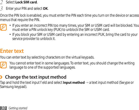 Getting started30Select 2  Lock SIM card.Enter your PIN and select 3  OK.Once the PIN lock is enabled, you must enter the PIN each time you turn on the device or access menus that require the PIN.If you enter an incorrect PIN too many times, your SIM or USIM card will be blocked. You • must enter a PIN unlock key (PUK) to unblock the SIM or USIM card. If you block your SIM or USIM card by entering an incorrect PUK, bring the card to your • service provider to unblock it.Enter textYou can enter text by selecting characters on the virtual keypads.You cannot enter text in some languages. To enter text, you should change the writing language to one of the supported languages. Change the text input method ›Tap and hold the text input eld and select Input method → a text input method (Swype or Samsung keypad). 