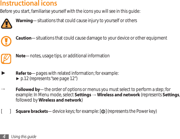 Using this guide4Instructional iconsBefore you start, familiarise yourself with the icons you will see in this guide: Warning—situations that could cause injury to yourself or othersCaution—situations that could cause damage to your device or other equipmentNote—notes, usage tips, or additional information ►Refer to—pages with related information; for example:  ► p.12 (represents “see page 12”)→Followed by—the order of options or menus you must select to perform a step; for example: In Menu mode, select Settings →Wireless and network (represents Settings, followed by Wireless and network)[ ] Square brackets—device keys; for example: [ ] (represents the Power key)