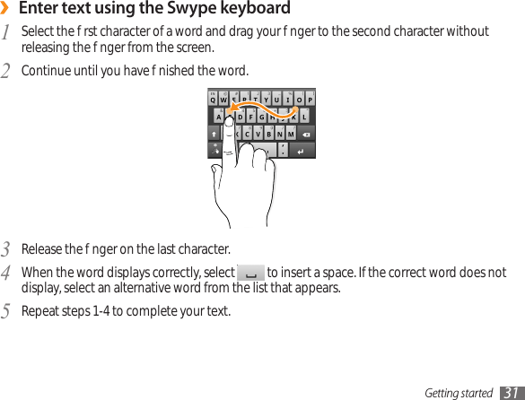 Getting started 31Enter text using the Swype keyboard ›Select the rst character of a word and drag your nger to the second character without 1  releasing the nger from the screen. Continue until you have nished the word.2 Release the nger on the last character. 3 When the word displays correctly, select 4   to insert a space. If the correct word does not display, select an alternative word from the list that appears.Repeat steps 1-4 to complete your text.5 