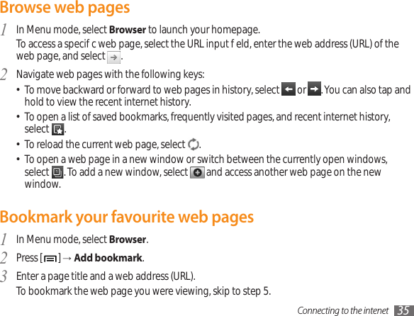 Connecting to the intenet 35Browse web pagesIn Menu mode, select 1  Browser to launch your homepage. To access a specic web page, select the URL input eld, enter the web address (URL) of the web page, and select  .Navigate web pages with the following keys:2  To move backward or forward to web pages in history, select •  or  . You can also tap and hold to view the recent internet history.To open a list of saved bookmarks, frequently visited pages, and recent internet history, • select  .To reload the current web page, select • . To open a web page in a new window or switch between the currently open windows,  • select  . To add a new window, select   and access another web page on the new window.Bookmark your favourite web pagesIn Menu mode, select 1  Browser.Press [2  ] →Add bookmark.Enter a page title and a web address (URL).3  To bookmark the web page you were viewing, skip to step 5.
