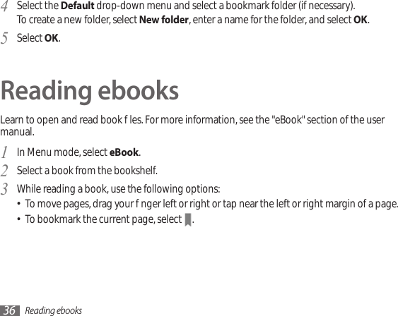 Reading ebooks36Select the 4  Default drop-down menu and select a bookmark folder (if necessary).To create a new folder, select New folder, enter a name for the folder, and select OK. Select 5  OK.Reading ebooksLearn to open and read book les. For more information, see the &quot;eBook&quot; section of the user manual.In Menu mode, select 1  eBook.Select a book from the bookshelf.2 While reading a book, use the following options:3  To move pages, drag your nger left or right or tap near the left or right margin of a page.•To bookmark the current page, select • .