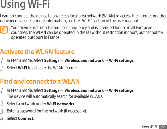 Using Wi-Fi 37Using Wi-FiLearn to connect the device to a wireless local area network (WLAN) to access the internet or other network devices. For more information, see the &quot;Wi-Fi&quot; section of the user manual.Your device uses non-harmonised frequency and is intended for use in all European countries. The WLAN can be operated in the EU without restriction indoors, but cannot be operated outdoors in France.Activate the WLAN featureIn Menu mode, select 1  Settings → Wireless and network → Wi-Fi settings.Select 2  Wi-Fi to activate the WLAN feature.Find and connect to a WLANIn Menu mode, select 1  Settings → Wireless and network → Wi-Fi settings. The device will automatically search for available WLANs. Select a network under 2  Wi-Fi networks.Enter a password for the network (if necessary).3 Select 4  Connect.