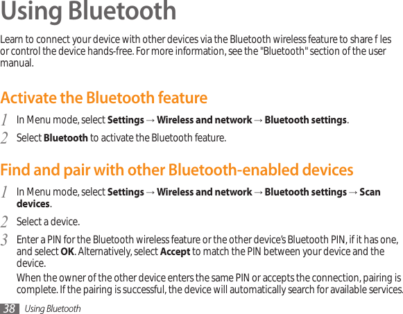 Using Bluetooth38Using BluetoothLearn to connect your device with other devices via the Bluetooth wireless feature to share les or control the device hands-free. For more information, see the &quot;Bluetooth&quot; section of the user manual.Activate the Bluetooth featureIn Menu mode, select 1  Settings → Wireless and network → Bluetooth settings.Select 2  Bluetooth to activate the Bluetooth feature. Find and pair with other Bluetooth-enabled devicesIn Menu mode, select 1  Settings → Wireless and network → Bluetooth settings → Scan devices.Select a device.2 Enter a PIN for the Bluetooth wireless feature or the other device’s Bluetooth PIN, if it has one, 3  and select OK. Alternatively, select Accept to match the PIN between your device and the device.When the owner of the other device enters the same PIN or accepts the connection, pairing is complete. If the pairing is successful, the device will automatically search for available services.