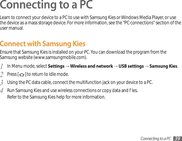 Connecting to a PC 39Connecting to a PCLearn to connect your device to a PC to use with Samsung Kies or Windows Media Player, or use the device as a mass storage device. For more information, see the &quot;PC connections&quot; section of the user manual.Connect with Samsung KiesEnsure that Samsung Kies is installed on your PC. You can download the program from the Samsung website (www.samsungmobile.com).In Menu mode, select 1  Settings → Wireless and network → USB settings → Samsung Kies.Press [2  ] to return to Idle mode.Using the PC data cable, connect the multifunction jack on your device to a PC.3 Run Samsung Kies and use wireless connections or copy data and les.4  Refer to the Samsung Kies help for more information.