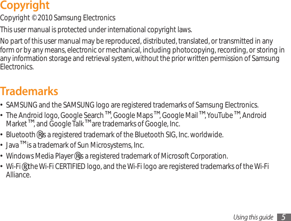 Using this guide 5CopyrightCopyright © 2010 Samsung ElectronicsThis user manual is protected under international copyright laws.No part of this user manual may be reproduced, distributed, translated, or transmitted in any form or by any means, electronic or mechanical, including photocopying, recording, or storing in any information storage and retrieval system, without the prior written permission of Samsung Electronics.TrademarksSAMSUNG and the SAMSUNG logo are registered trademarks of Samsung Electronics.•The Android logo, Google Search• ™, Google Maps™, Google Mail™, YouTube™, Android Market™, and Google Talk™ are trademarks of Google, Inc.Bluetooth• ® is a registered trademark of the Bluetooth SIG, Inc. worldwide.Java• ™ is a trademark of Sun Microsystems, Inc.Windows Media Player• ® is a registered trademark of Microsoft Corporation.Wi-Fi• ®, the Wi-Fi CERTIFIED logo, and the Wi-Fi logo are registered trademarks of the Wi-Fi Alliance.