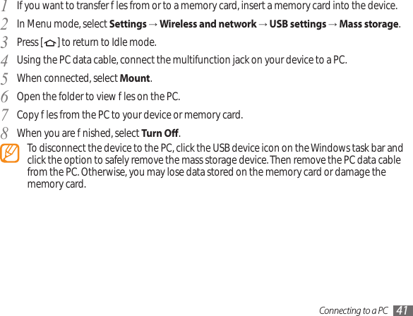 Connecting to a PC 41If you want to transfer les from or to a memory card, insert a memory card into the device.1 In Menu mode, select 2  Settings → Wireless and network → USB settings → Mass storage.Press [3  ] to return to Idle mode.Using the PC data cable, connect the multifunction jack on your device to a PC.4 When connected, select 5  Mount.Open the folder to view les on the PC.6 Copy les from the PC to your device or memory card.7 When you are nished, select 8  Turn O.To disconnect the device to the PC, click the USB device icon on the Windows task bar and click the option to safely remove the mass storage device. Then remove the PC data cable from the PC. Otherwise, you may lose data stored on the memory card or damage the memory card.