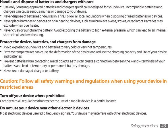Safety precautions 43Handle and dispose of batteries and chargers with careUse only Samsung-approved batteries and chargers specically designed for your device. Incompatible batteries and • chargers can cause serious injuries or damage to your device.Never dispose of batteries or devices in a re. Follow all local regulations when disposing of used batteries or devices.•Never place batteries or devices on or in heating devices, such as microwave ovens, stoves, or radiators. Batteries may • explode when overheated.Never crush or puncture the battery. Avoid exposing the battery to high external pressure, which can lead to an internal • short circuit and overheating.Protect the device, batteries, and chargers from damageAvoid exposing your device and batteries to very cold or very hot temperatures.•Extreme temperatures can cause the deformation of the device and reduce the charging capacity and life of your device • and batteries.Prevent batteries from contacting metal objects, as this can create a connection between the + and – terminals of your • batteries and lead to temporary or permanent battery damage.Never use a damaged charger or battery.•Caution: Follow all safety warnings and regulations when using your device in restricted areasTurn o your device where prohibitedComply with all regulations that restrict the use of a mobile device in a particular area.Do not use your device near other electronic devicesMost electronic devices use radio frequency signals. Your device may interfere with other electronic devices.