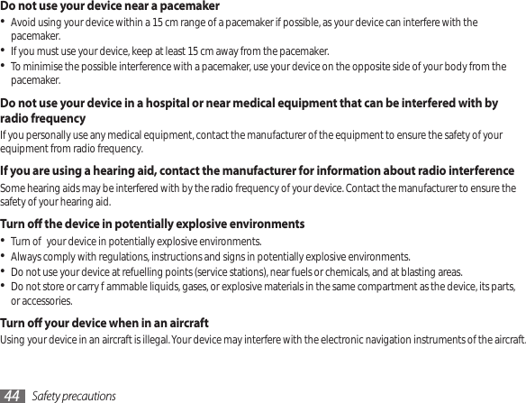 Safety precautions44Do not use your device near a pacemakerAvoid using your device within a 15 cm range of a pacemaker if possible, as your device can interfere with the • pacemaker.If you must use your device, keep at least 15 cm away from the pacemaker.•To minimise the possible interference with a pacemaker, use your device on the opposite side of your body from the • pacemaker.Do not use your device in a hospital or near medical equipment that can be interfered with by radio frequencyIf you personally use any medical equipment, contact the manufacturer of the equipment to ensure the safety of your equipment from radio frequency.If you are using a hearing aid, contact the manufacturer for information about radio interferenceSome hearing aids may be interfered with by the radio frequency of your device. Contact the manufacturer to ensure the safety of your hearing aid.Turn o the device in potentially explosive environmentsTurn o your device in potentially explosive environments.•Always comply with regulations, instructions and signs in potentially explosive environments.•Do not use your device at refuelling points (service stations), near fuels or chemicals, and at blasting areas.•Do not store or carry ammable liquids, gases, or explosive materials in the same compartment as the device, its parts, • or accessories.Turn o your device when in an aircraftUsing your device in an aircraft is illegal. Your device may interfere with the electronic navigation instruments of the aircraft.