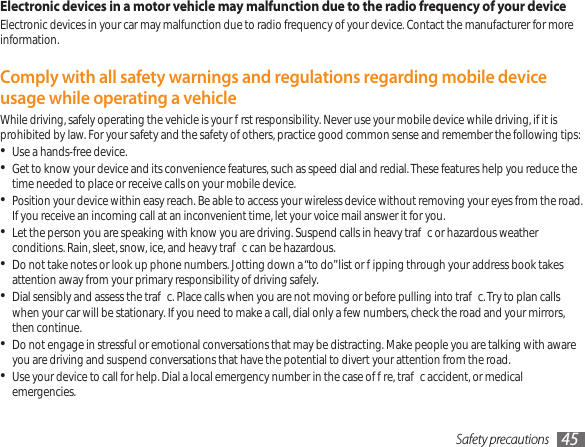 Safety precautions 45Electronic devices in a motor vehicle may malfunction due to the radio frequency of your deviceElectronic devices in your car may malfunction due to radio frequency of your device. Contact the manufacturer for more information.Comply with all safety warnings and regulations regarding mobile device usage while operating a vehicleWhile driving, safely operating the vehicle is your rst responsibility. Never use your mobile device while driving, if it is prohibited by law. For your safety and the safety of others, practice good common sense and remember the following tips:Use a hands-free device.•Get to know your device and its convenience features, such as speed dial and redial. These features help you reduce the • time needed to place or receive calls on your mobile device.Position your device within easy reach. Be able to access your wireless device without removing your eyes from the road. • If you receive an incoming call at an inconvenient time, let your voice mail answer it for you.Let the person you are speaking with know you are driving. Suspend calls in heavy trac or hazardous weather • conditions. Rain, sleet, snow, ice, and heavy trac can be hazardous.Do not take notes or look up phone numbers. Jotting down a “to do” list or ipping through your address book takes • attention away from your primary responsibility of driving safely.Dial sensibly and assess the trac. Place calls when you are not moving or before pulling into trac. Try to plan calls • when your car will be stationary. If you need to make a call, dial only a few numbers, check the road and your mirrors, then continue.Do not engage in stressful or emotional conversations that may be distracting. Make people you are talking with aware • you are driving and suspend conversations that have the potential to divert your attention from the road.Use your device to call for help. Dial a local emergency number in the case of re, trac accident, or medical • emergencies.
