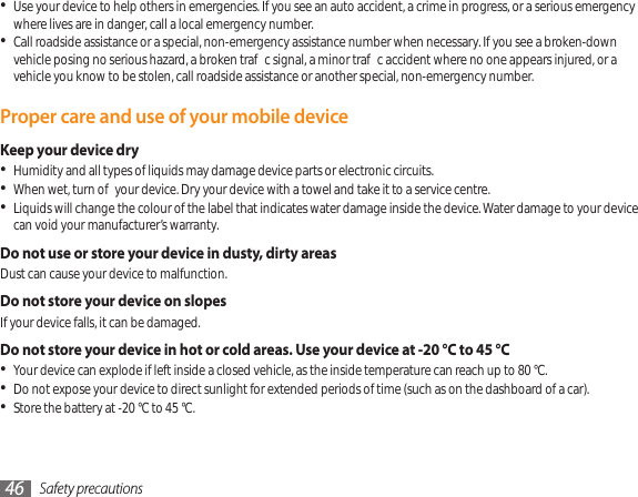Safety precautions46Use your device to help others in emergencies. If you see an auto accident, a crime in progress, or a serious emergency • where lives are in danger, call a local emergency number.Call roadside assistance or a special, non-emergency assistance number when necessary. If you see a broken-down • vehicle posing no serious hazard, a broken trac signal, a minor trac accident where no one appears injured, or a vehicle you know to be stolen, call roadside assistance or another special, non-emergency number.Proper care and use of your mobile deviceKeep your device dryHumidity and all types of liquids may damage device parts or electronic circuits.•When wet, turn o your device. Dry your device with a towel and take it to a service centre.•Liquids will change the colour of the label that indicates water damage inside the device. Water damage to your device • can void your manufacturer’s warranty.Do not use or store your device in dusty, dirty areasDust can cause your device to malfunction.Do not store your device on slopesIf your device falls, it can be damaged.Do not store your device in hot or cold areas. Use your device at -20 °C to 45 °C Your device can explode if left inside a closed vehicle, as the inside temperature can reach up to 80 °C.•Do not expose your device to direct sunlight for extended periods of time (such as on the dashboard of a car).•Store the battery at -20 °C to 45 °C.•