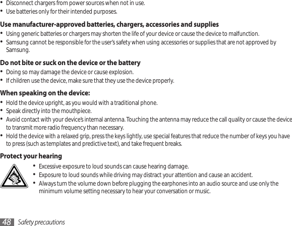 Safety precautions48Disconnect chargers from power sources when not in use.•Use batteries only for their intended purposes.•Use manufacturer-approved batteries, chargers, accessories and suppliesUsing generic batteries or chargers may shorten the life of your device or cause the device to malfunction.•Samsung cannot be responsible for the user’s safety when using accessories or supplies that are not approved by • Samsung.Do not bite or suck on the device or the batteryDoing so may damage the device or cause explosion.•If children use the device, make sure that they use the device properly.•When speaking on the device:Hold the device upright, as you would with a traditional phone.•Speak directly into the mouthpiece.•Avoid contact with your device’s internal antenna. Touching the antenna may reduce the call quality or cause the device • to transmit more radio frequency than necessary.Hold the device with a relaxed grip, press the keys lightly, use special features that reduce the number of keys you have • to press (such as templates and predictive text), and take frequent breaks.Protect your hearingExcessive exposure to loud sounds can cause hearing damage.•Exposure to loud sounds while driving may distract your attention and cause an accident. •Always turn the volume down before plugging the earphones into an audio source and use only the • minimum volume setting necessary to hear your conversation or music.
